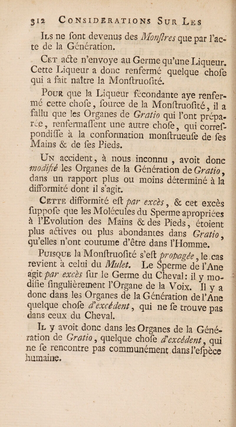 Ils ne font devenus des Monfîres que par l’ac¬ te de la Génération. Cet acte n’envoye au Germe qu’une Liqueur, Cette Liqueur a donc renfermé quelque chofe qui a fait naître la Monftruofité. Pour que la Liqueur fécondante aye renfer¬ mé cette chofe, fource de la Monftruofité, il a fallu que les Organes de Gratio qui l’ont prépa¬ rée, renfermalfent une autre chofe, qui corref- pondilfe à la conformation monftrueufe de fes Mains & de fes Pieds. Un accident, à nous inconnu , avoit donc modifié les Organes de la Génération de Gratio, dans un rapport plus ou moins déterminé à la difformité dont il s’agit. Cette difformité effe par excès, & cet excès fuppofe que les Molécules du Sperme apropriées à l’Evolution des Mains & des Pieds, étoient plus actives ou plus abondantes dans Gratio qu’elles n’ont coutume d’être dans l’Homme. ’ Puisque la Monftruofité s’eft propagée, le. cas revient à celui du Mulet. Le Sperme de l’Ane agit par excès fur le Germe du Cheval : il y mo¬ difie fingulièrement l’Organe de la Voix. Il y a donc dans les Organes de la Génération de l’Ane queique chofe d excèdent, qui ne fe trouve pas dans ceux du Cheval. Il y avoit donc dans les Organes de la Géné¬ ration de Gratio, quelque chofe d’excédent, qui ne fe rencontre pas communément dans l’efpèce humaine.