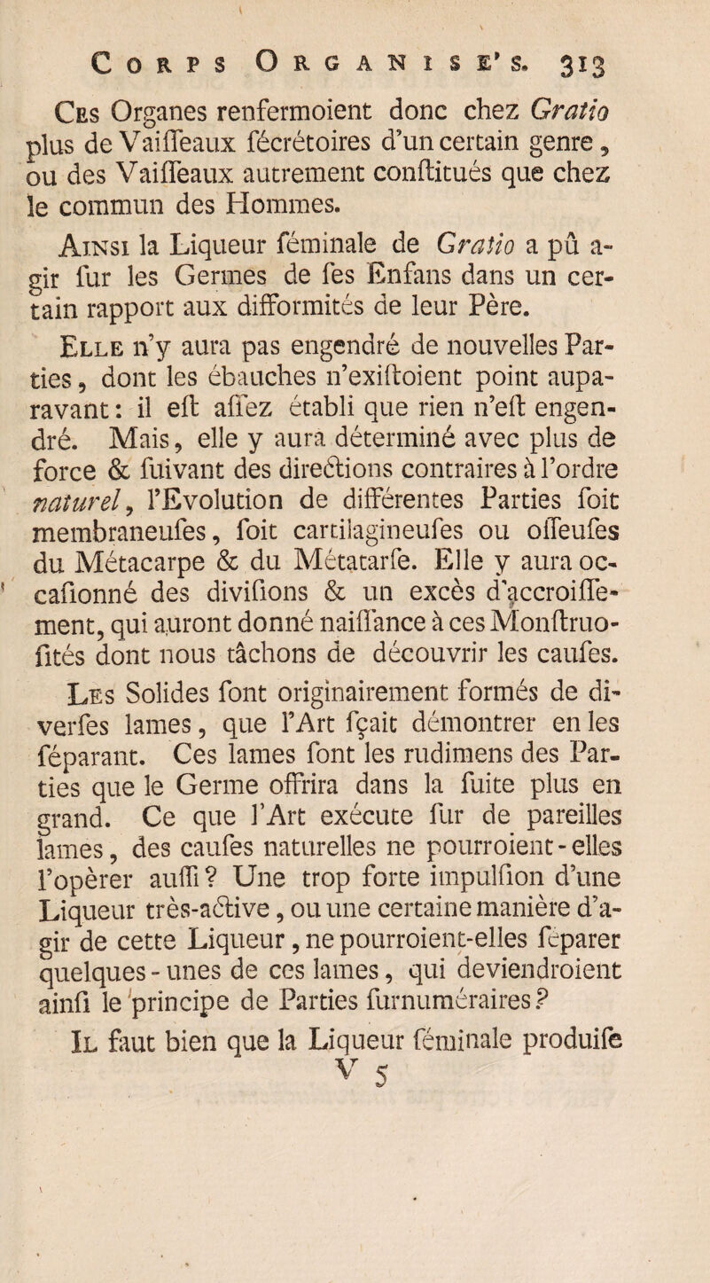 Ces Organes renfermoient donc chez Graîio plus deVaiffeaux fécrétoires d’un certain genre, ou des Vaiffeaux autrement conftitués que chez îe commun des Hommes. Ainsi la Liqueur féminale de Gratio a pû a- gir lur les Germes de les Enfans dans un cer¬ tain rapport aux difformités de leur Père. Elle n’y aura pas engendré de nouvelles Par¬ ties , dont les ébauches n’exiftoient point aupa¬ ravant : il elt allez établi que rien n’eft engen¬ dré. Mais, elle y aura déterminé avec plus de force & fuivant des directions contraires à l’ordre naturel, l’Evolution de différentes Parties foit membraneufes, foit cartiiagineufes ou offeufes du Métacarpe & du Métatarfe. Elle y aura oc- cafionné des divifions & un excès d'jccroilfe- ment, qui auront donné naiffance à ces Monftruo- fités dont nous tâchons de découvrir les caufes. Les Solides font originairement formés de di- verfes lames, que l’Art fçait démontrer en les féparant. Ces lames font les rudimens des Par¬ ties que le Germe offrira dans la fuite plus en grand. Ce que l’Art exécute fur de pareilles lames, des caufes naturelles ne pourraient-elles l’opérer auffi ? Une trop forte impulfion d’une Liqueur très-active, ou une certaine manière d’a¬ gir de cette Liqueur, ne pourroient-elles fcparer quelques - unes de ces lames, qui deviendraient ainû le principe de Parties furnuméraires ? Il faut bien que la Liqueur féminale produife V 5