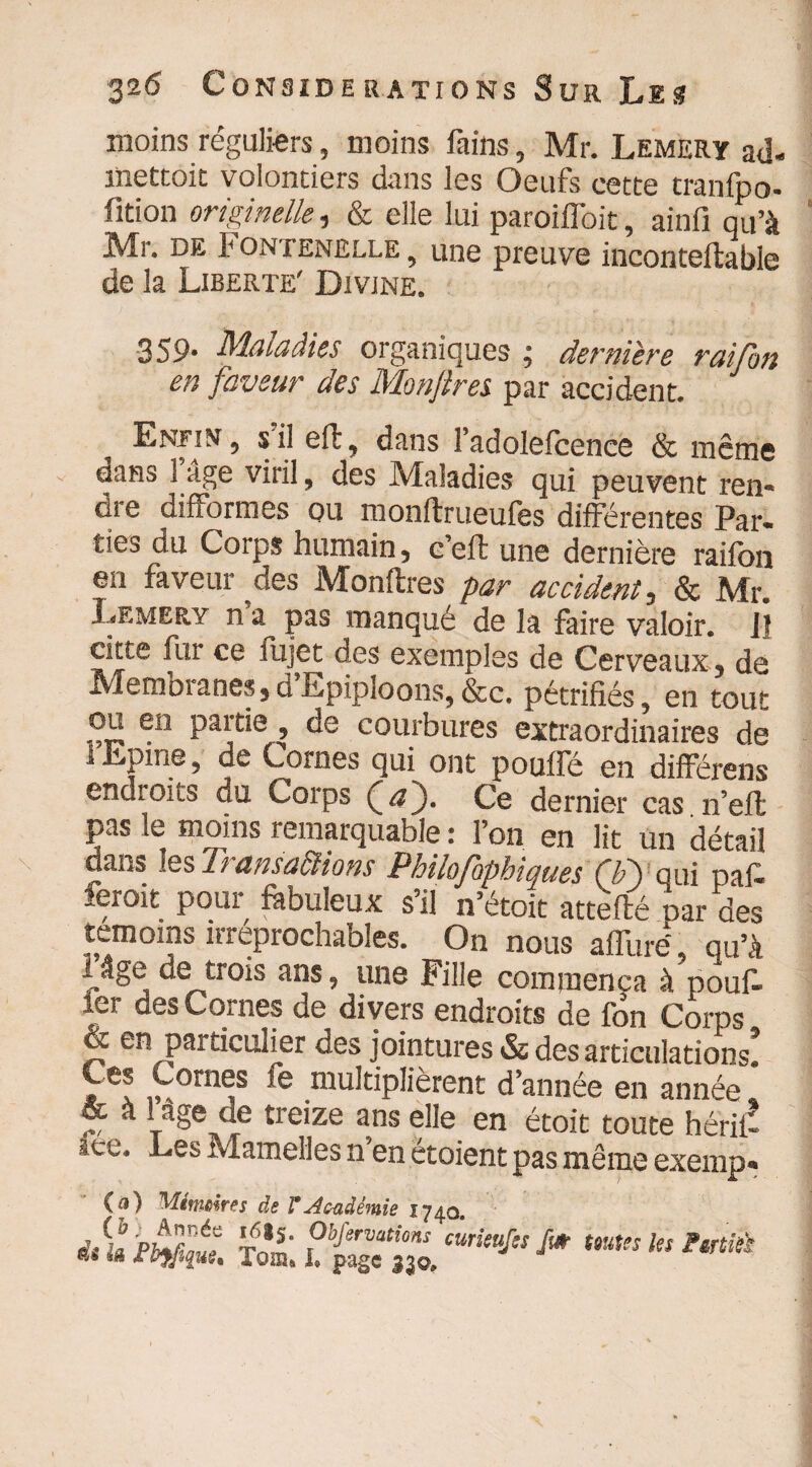 moins réguliers, moins fains , Mr. Lemery ad- liiettoic volontiers dans les Oeufs cette tranfpo- fition originelle, & elle lui paroifibit, ainfi qu’à Mr. de Fontenelle , une preuve inconteflable de la Liberté' Divine. 359* Maladies organiques ; derniere raifon en faveur des Monflres par accident. Enfin , s il efl, dans ladolefcence & même dans 1 âge viril , des Maladies qui peuvent ren¬ dre difformes ou monftrueufes différentes Par¬ ties du Coips humain 5 cefl une dernière raifon en faveur ^des Monflres par accident 3 & Mr. Lemery n pas manqué de la faire valoir. Il citte fur ce fujet des exemples de Cerveaux 3 de Membianes*dEpiploons,&c. pétrifiés, en tout paitie , de courbures extraordinaires de IEpine, de Cornes qui ont pouffé en différons endroits du Corps (aJ. Ce dernier cas.n’effc pas le moins remarquable i l’on en lit un détail dans les Transactions Philofophiques CP) oui naf- feroie pour fibuleux s’il i&ok attefté par des témoins irréprochables. On nous aflurë, qu’à l^âge de trois ans, une Fille commença à pouf* 1er des Cornes de divers endroits de fon Corps & en particulier des jointures & des articulations. * f éorn^s mu^iplièrent d’année en année & à 1 âge de treize ans elle en étoit toute hériiî ice. Les Mamelles n’en étoient pas même exemp» (a) Mitneires de F Académie 1740. ,/,Up,Anéa 1?*S- Obfervations curieufss fi# es lê fbyfiitu. 'foin. I. page 330. J toutes les F&rtîù