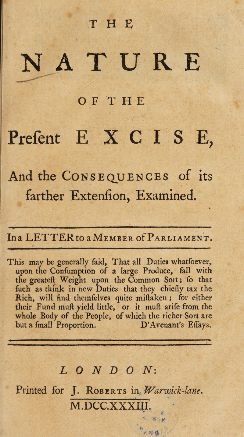 NATURE OF THE Prefent E X C I S E, And the Consequences of its farther Extenfion, Examined. Ina LETTER to aMEMBER of Parliament. This may be generally faid, That all Duties whatfoever, upon the Confumption of a large Produce, fell with the greateft Weight upon the Common Sort; fo that fuch as think in new Duties that they chiefly tax the Rich, will find themfelves quite miflaken; for either their Fund mull yield little, or it muft arife from the whole Body of the People, of which the richer Sort are but a fmall Proportion. D’Avenant’s Eflays. LONDON: Printed for J. Roberts in, War wick-lane. M.DCC.XXXIII. *' t ' *V , *•