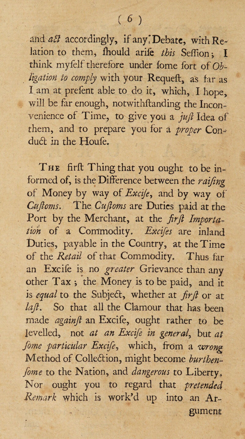 and alt accordingly, if any'Debate, with Re* lationto them, fhould arife this Seffion*, I think myfelf therefore under fome fort of Ob¬ ligation to comply with your Requell, as far as I am at prefent able to do it, which, I hope, will be far enough, notwithllanding the Incon¬ venience of Time, to give you a juft Idea of them, and to prepare you for a proper Con-* duCt in the Houfe. The firft Thing that you ought to be in¬ formed of, is the Difference between the raifmg of Money by way of Excife, and by way of Cuftoms. The Cuftoms are Duties paid at the Port by the Merchant, at the firft Importa¬ tion of a Commodity. Excifes are inland Duties, payable in the Country, at the Time of the Retail of that Commodity. Thus far an Excife is no greater Grievance than any other Tax •, the Money is to be paid, and it is equal to the Subject, whether at firft or at laft. So that all the Clamour that has been made againft an Excife, ought rather to be levelled, not at an Excife in general, but at fo?ne particular Excife, which, from a wrong Method of Collection, might become burthen- fome to the Nation, and dangerous to Liberty3 Nor ought you to regard that 'pretended Remark which is work’d up into an Ar¬ gument