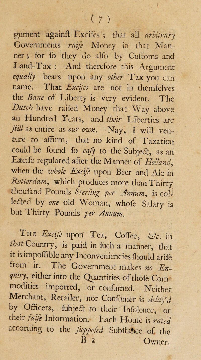 gument againft Excifes ; that all arbitrary Governments raife Money in that Man¬ ner ; for fo they do alfo by Cuftoms and Land-Tax : And therefore this Armament O equally bears upon any other Tax you can name. That Excijes are not in themfelves the Bane of Liberty is very evident. The Dutch have raifed Money that Way above an Elundred Years, and their Liberties are JUU as entire as our own. Nay, I will ven¬ ture to affirm, that no kind of Taxation could be found fo eajy to the Subjedl, as an Excife regulated after the Manner of Holland, when the whole Excife upon Beer and Ale in Rotterdam, which produces more than Thirty thoufand Pounds Sterling per Annum, is coh ledted by one old Woman, whofe Salary is but Thirty Pounds per Annum. The Excife upon Tea, Coffee, &c. in that Country, is paid in luch a manner, that it is impoffible any Inconveniencies ffiould arife from it. The Government makes no En¬ quiry, either into the Quantities of thofe Com¬ modities imported, or confumed. Neither Merchant, Retailer, nor Confumer is delay'd by Officers, fubjedt to their Infolence, or their falfe Information. Each Houfe is rated according to the fuppofed Subftaftce of the