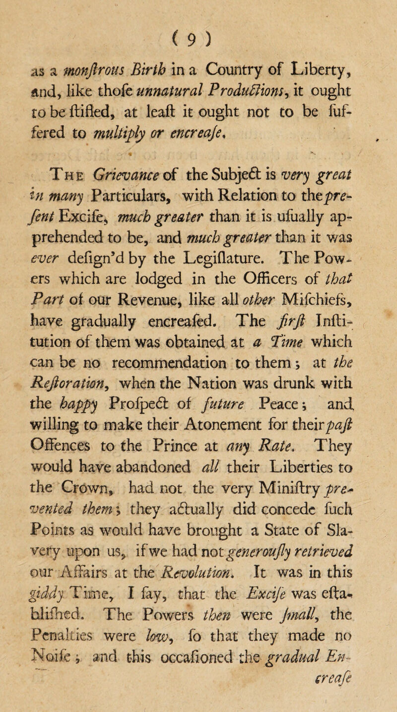 as a monftrous Birth in a Country of Liberty, and, like thofe unnatural Productions it ought to be ftifled, at leaft it ought not to be luf- fered to multiply or encreaje, The Grievance of the Subject is very great in many Particulars, with Relation to thtpre- fent Excife, much greater than it is ufually ap¬ prehended to be, and much greater than it was ever defign’d by the Legiflature. The Pow¬ ers which are lodged in the Officers of that Part of our Revenue, like all other Mifchiefs, have gradually encreafed. The fir ft Infli- tution of them was obtained at a Time which can be no recommendation to them *, at the Reft oration, when the Nation was drunk with the happy Profpedt of future Peace; and willing to make their Atonement for theirpaft Offences to the Prince at any Rate. They would have abandoned all their Liberties to the Crown, had not the very Miniftry pre* vented them; they actually did concede fuch Points as would have brought a State of Sla¬ very upon us, if we had not generoufly retrieved our Affairs at the Revolution. It was in this giddy Time, I fay, that the Exdfe was efta-* hlifhed. The Powers then were Jmall, the Penalties were low, fo that they made no Noife j and this occafioned the gradual En¬ creaje