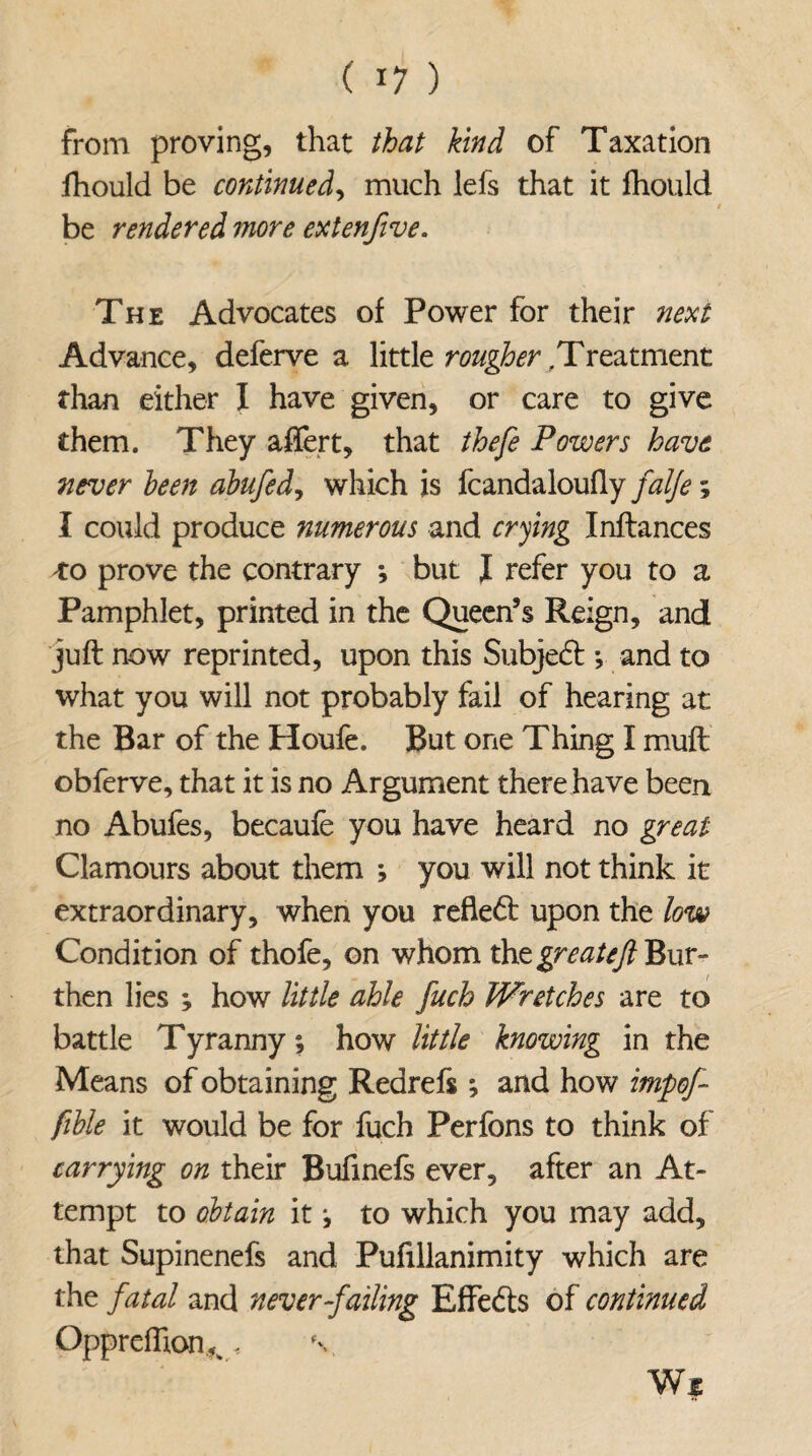 from proving, that that kind of Taxation fhould be continued, much lefs that it fhould be rendered more extenfive. The Advocates of Power for their next Advance, deferve a little rougher;Treatment than either I have given, or care to give them. They after t, that thefe Powers have never been abufed, which is fcandaloufly falfe; I could produce numerous and crying Inftances *0 prove the contrary *, but I refer you to a Pamphlet, printed in the Queen’s Reign, and juft now reprinted, upon this Subjedt; and to what you will not probably fail of hearing at the Bar of the Houfe. But one Thing I muft obferve, that it is no Argument there have been no Abufes, becaufe you have heard no great Clamours about them ; you will not think it extraordinary, when you reftedt upon the low Condition of thofe, on whom the greatejl Bur¬ then lies ; how little able fuch Wretches are to battle T yranny; how little knowing in the Means of obtaining Redrefs *, and how impef- fible it would be for fuch Perfons to think of carrying on their Bufinefs ever, after an At¬ tempt to obtain it j to which you may add, that Supinenefs and Pufillanimity which are the fatal and never-failing Effedts of continued Opprefhon,k, Wi