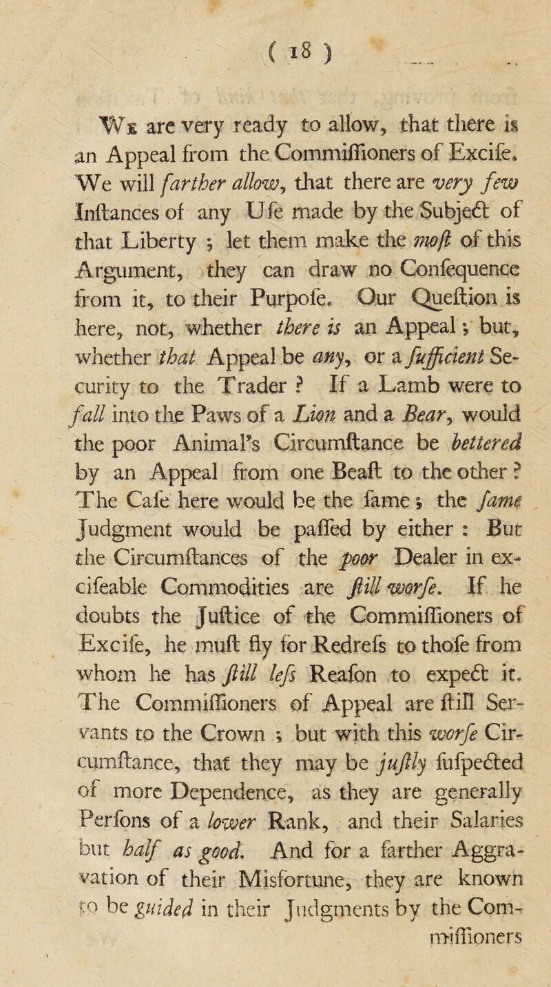 We arc very ready to allow, that there is an Appeal from the Commiflioners of Excife, We will farther allow, that there are very few Inftances of any Ufe made by the Subject of that Liberty ; let them make the mo ft of this Argument, they can draw no Confequence from it, to their Purpofe, Our Queftion is here, not, whether there is an Appeal *, but, whether that Appeal be any, or a fuftftcient Se¬ curity to the Trader ? If a Lamb were to fall into the Paws of a Lion and a Bear, would the poor Animal's Circumftance be lettered by an Appeal from one Beaft to the other ? The Cafe here would be the fame * the fame Judgment would be paffed by either : But the Circumftances of the poor Dealer in ex- cifeable Commodities are ftill worfe. If he doubts the Juft ice of the Commiflioners of Excife, he muft fly for Redrefs to thofe from whom he has ftill lefts Reafon to expedt it. The Commiflioners of Appeal are ftill Ser¬ vants to the Crown ; but with this worfe Cir- cumftance, that they may be juftly fufpedted of more Dependence, as they are generally Perfons of a lower Rank, and their Salaries but half as good. And for a farther Aggra¬ vation of their Misfortune, they are known to be guided in their Judgments by the Com¬ miflioners