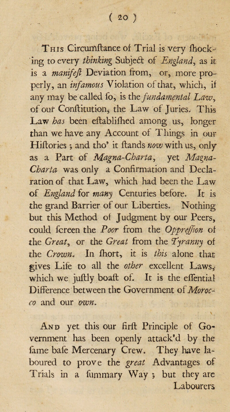 This Circumftance of Trial is very fhock- ing to every thinking Subjed of England, as it is a manifejl Deviation from, or, more pro¬ perly, an infamous Violation of that, which, if any may be called fo, is thefundamental Law, of out Conflitution, the Law of Juries. This Law has been eflablifhed among us, longer than we have any Account of Things in our Hiftories; and tho* it Hands now with us, only as a Part of Magna-Charia, yet Magna- Charta was only a Confirmation and Decla¬ ration of that Law, which had been the Law of E?ig}and for many Centuries before. It is the grand Barrier of our Liberties. Nothing but this Method of Judgment by our Peers, could fcreen the Foot from the Opprejfton of the Greats or the Great from the tyranny of the Crown. In fhort, it is this alone that gives Life to all the other excellent Laws,- which we juftly boaft of. It is the efiential Difference between the Government of Moroc¬ co and our own, . „; V. And yet this our firft Principle of Go¬ vernment has been openly attack’d by the fame bafe Mercenary Crew. They have la¬ boured to prove the great Advantages of Trials in a fummary Way i but they are Labourers