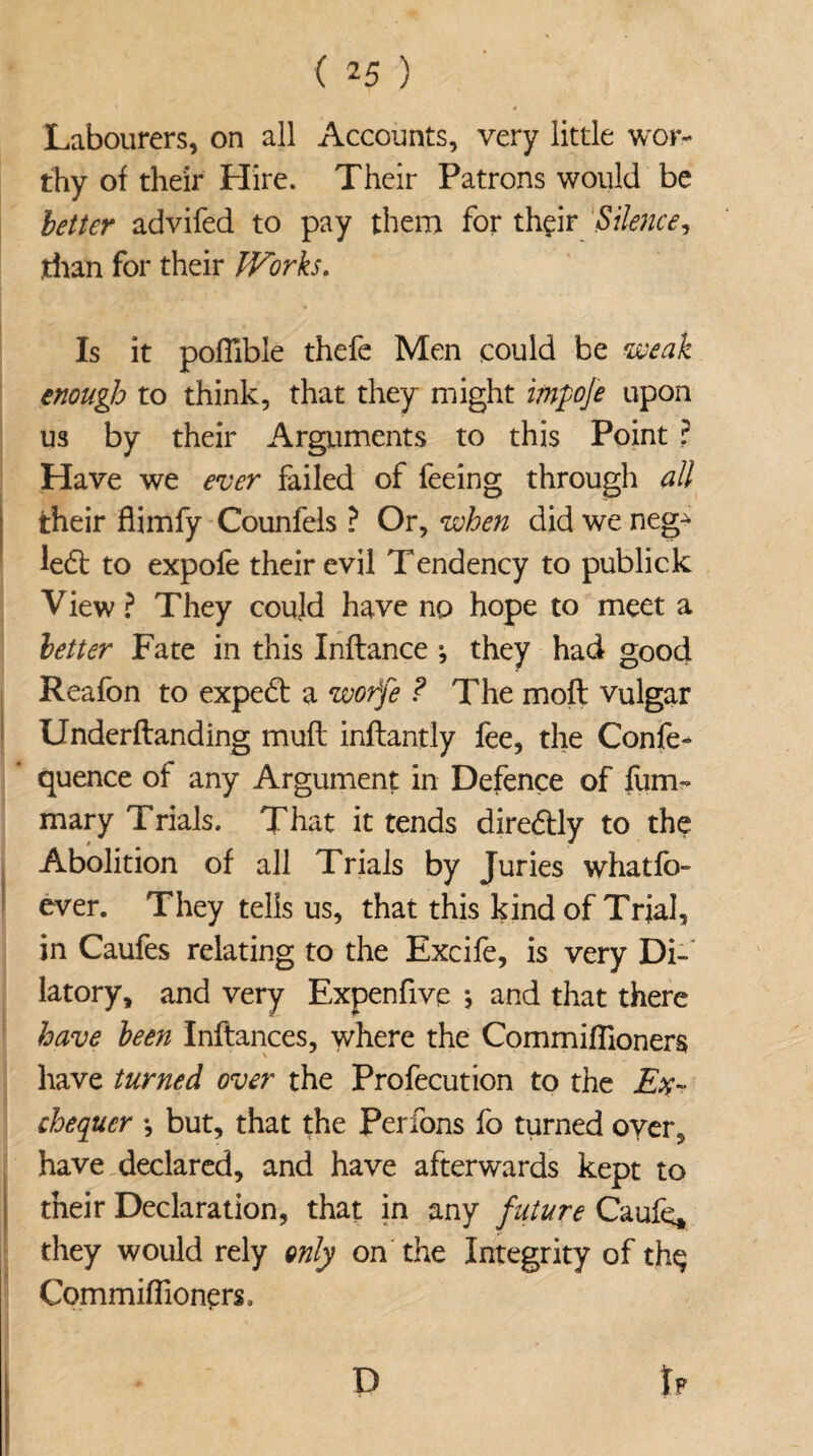 Labourers, on all Accounts, very little wor¬ thy of their Hire. Their Patrons would be better advifed to pay them for their Silence, than for their Works. Is it poflible thefe Men could be weak enough to think, that they might impoje upon us by their Arguments to this Point ? Have we ever failed of feeing through all their flimfy Counfels ? Or, when did we neg^ left to expofe their evil Tendency to publick View ? They could have no hope to meet a letter Fate in this Inflance ; they had good Reafon to expe6t a worfe ? The mod vulgar Underflanding mufi inftantly fee, the Confe- quence of any Argument in Defence of film- mary Trials. That it tends dire&ly to the Abolition of all Trials by Juries whatfb- ever. They tells us, that this kind of Trial, in Caufes relating to the Excife, is very Di¬ latory, and very Expenfive j and that there have been Inflances, where the Commiflioners have turned over the Profecution to the Ex¬ chequer •, but, that the Perfons fo turned over, have declared, and have afterwards kept to their Declaration, that in any future Caufe, they would rely only on the Integrity of thq Commiflioners.