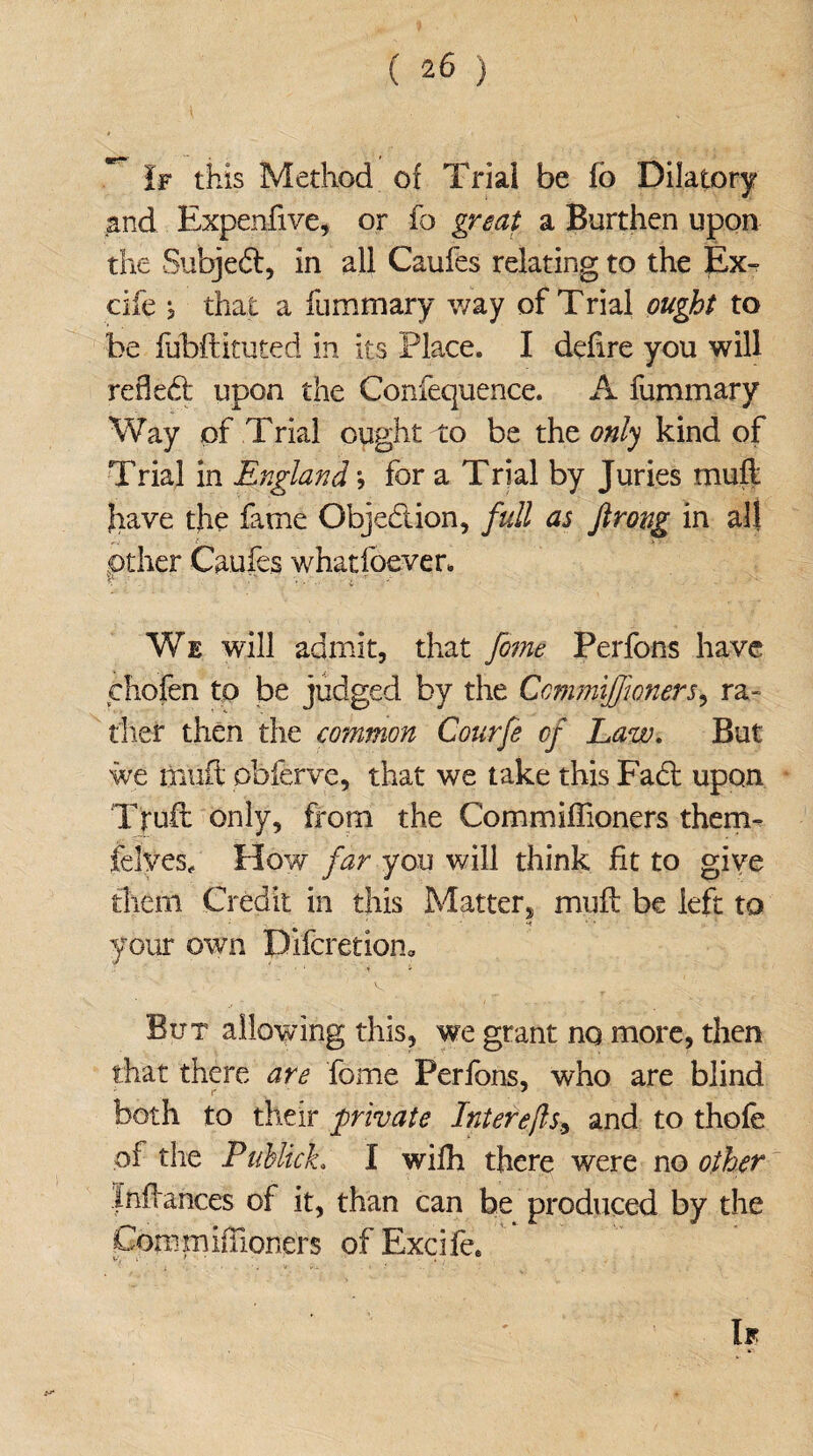 If this Method of Trial be lb Dilatory and Expenfive, or fo great a Burthen upon the Subject, in all Caufes relating to the Ex- cife } that a fummary way of Trial ought to be fubftituted in its Place. I defire you will reded: upon the Confequence. A fummary Way of Trial ought to be the only kind of Trial in England •, for a Trial by Juries muff have the fame Objection, full as flrong in all other Caufes whatfoever. \ • . - We will admit, that fome Perfons have chofen to be judged by the CcmmiJJloners, ra¬ ther then the common Courfe of Law. But we oiuft obferve, that we take this Fad: upon Truft only, from the Commiflioners them- felves. How far you will think fit to give them Credit in this Matter, muff be left to ■ *4 ‘ * your own Difcretion0 But allowing this, we grant no more, then that there are fome Perfons, who are blind both to their private Interejls9 and to thofe of the Publich I wifh there were no other Infiances of it, than can he produced by the Commifiioners of Excife. If