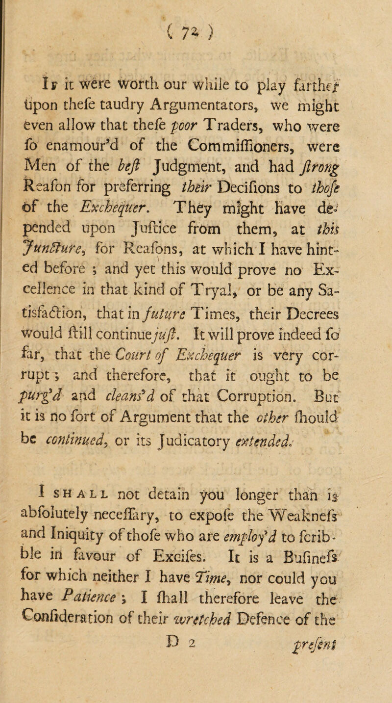 If it were worth our while to play farther Upon thefe taudry Argumentacors, we might even allow that thefe poor Traders, who were fo enamour’d of the Commiffioners, were Men of the befl Judgment, and had flrong Reafon for preferring their Decifions to thofe of the Exchequer. They might have de» pended upon Juftice from them, at this Juncture, for Reafons, at which I have hint¬ ed before ; and yet this would prove no Ex¬ cellence in that kind of Tryal, or be any Sa¬ tisfaction, that in future Times, their Decrees v/ould flil! continuzjuft. It will prove indeed fo far, that the Court of Exchequer is very cor¬ rupt ; and therefore, that it ought to be purg’d and cleans'd of that Corruption. But it is no fort of Argument that the ether fhould be continued, or its judicatory extended. I shall not detain you longer than is abfolutely neceflary, to expofe the Weaknefs and Iniquity of thofe who are emplofd to ferib' ble in favour of Excifes. It is a Bufmefs for which neither I have Time, nor could you have Patience \ I fhall therefore leave the Confideration of their wretched Defence of the D 2 prefint