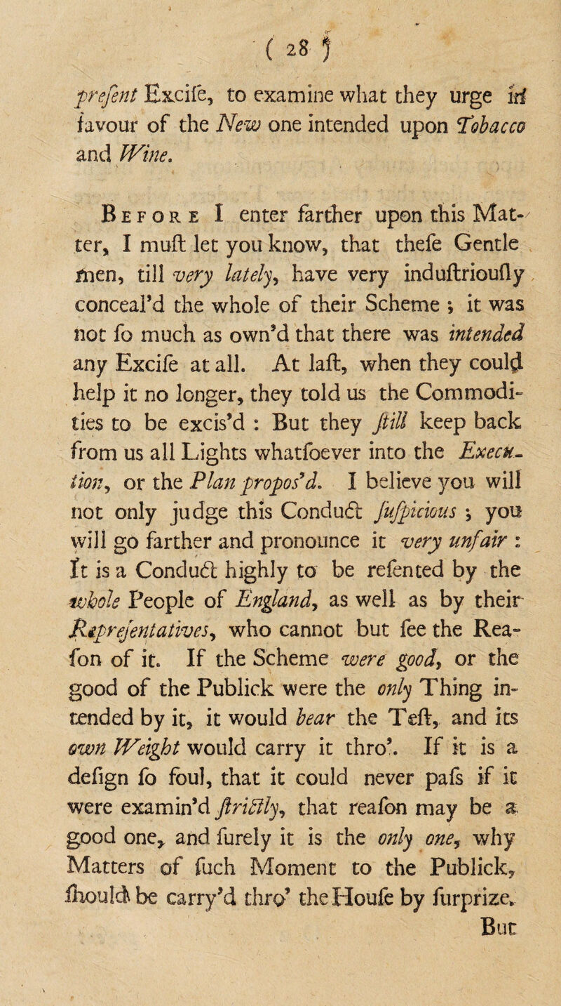 prefent Excite, to examine what they urge id favour of the New one intended upon Tibacco and Wine. Before I enter farther upon this Mat-/ ter, I muft: let you know, that thefe Gentle men, till very lately, have very induflrioufly conceal’d the whole of their Scheme *, it was not fo much as own’d that there was intended any Excite at all. At laffc, when they could help it no longer, they told us the Commodi¬ ties to be excis’d : But they fill keep back from us all Lights whatfoever into the Execu- turn, or the Plan propos9d. I believe you will not only judge this Conduct fufpieious ; you will go farther and pronounce it very unfair : It is a Condud highly to be retented by the whole People of England, as well as by their Reprejentatives, who cannot but tee the Rea- fon of it. If the Scheme were goody or the good of the Publick were the only Thing in¬ tended by it, it would bear the Teft, and its own IVeigfot would carry it thro’. If it is a defign fo foul, that it could never pals if it were examin’d ftriffly, that reafon may be a good one* and furely it is the only one9 why Matters of fuch Moment to the Publick, ihouldbe carry’d thro’ theHoufe by furprize* But