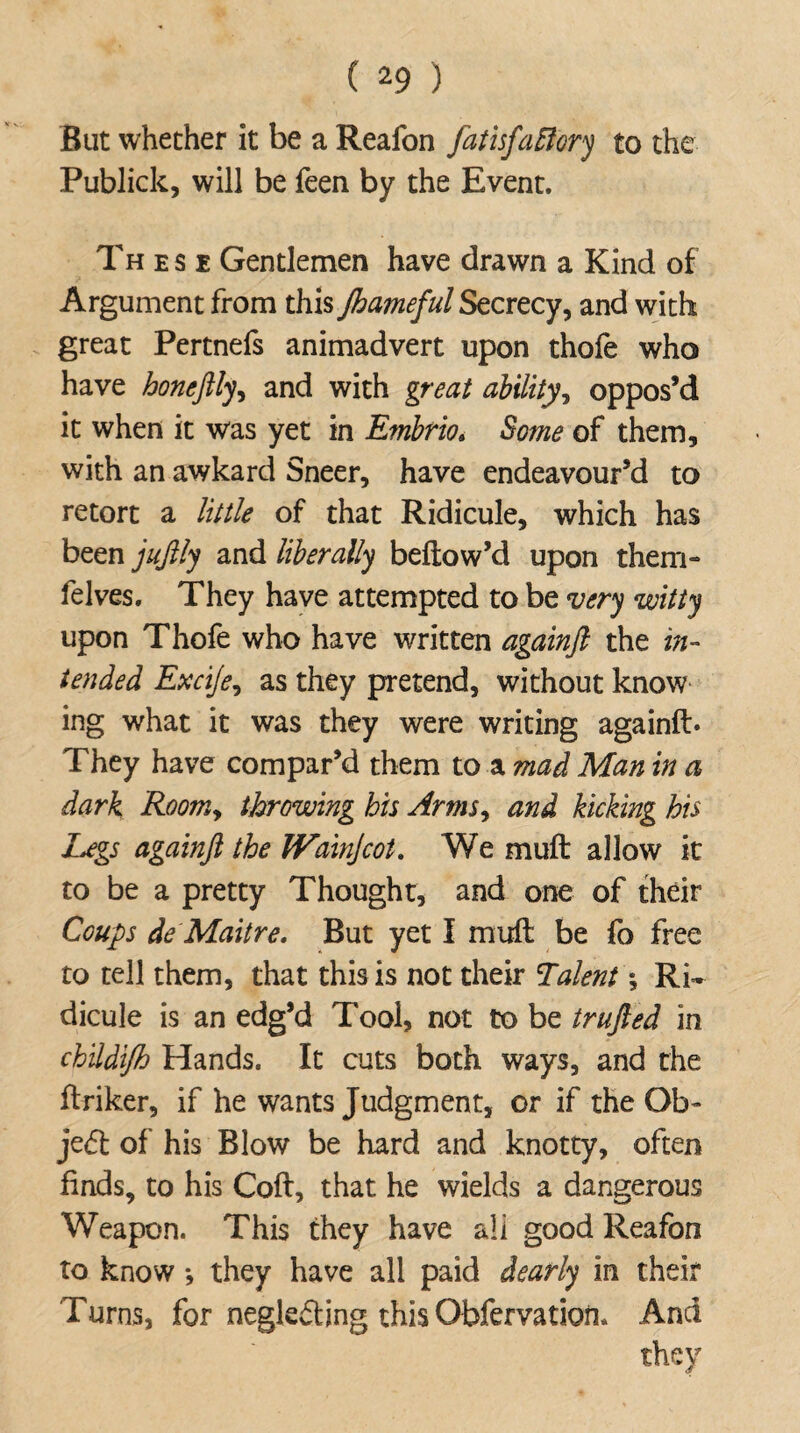 But whether it be a Reafon fatisfaftory to the Publick, will be feen by the Event. Th e s e Gentlemen have drawn a Kind of Argument from this Jhameful Secrecy, and with great Pertnefs animadvert upon thofe who have honeftly, and with great ability, oppos’d it when it was yet in Embrio. Some of them, with an awkard Sneer, have endeavour’d to retort a little of that Ridicule, which has been jujlly and liberally bellow’d upon them- felves. They have attempted to be very witty upon Thofe who have written againfi the in¬ tended Excije, as they pretend, without know ing what it was they were writing againft* They have compar’d them to a mad Man in a dark Roomy throwing his ArmSy and kicking his Legs againft the Wainjcot, We muft allow it to be a pretty Thought, and one of their Coups de Maitre. But yet I muft be fo free to tell them, that this is not their Talent; Ri¬ dicule is an edg’d Tool, not to be trufted in ch'ddi/h Hands. It cuts both ways, and the ftriker, if he wants Judgment, or if the Ob- je<5t of his Blow be hard and knotty, often finds, to his Coft, that he wields a dangerous Weapon. This they have all good Reafon to know •, they have all paid dearly in their Turns, for neglect ing this Obfervation. And they