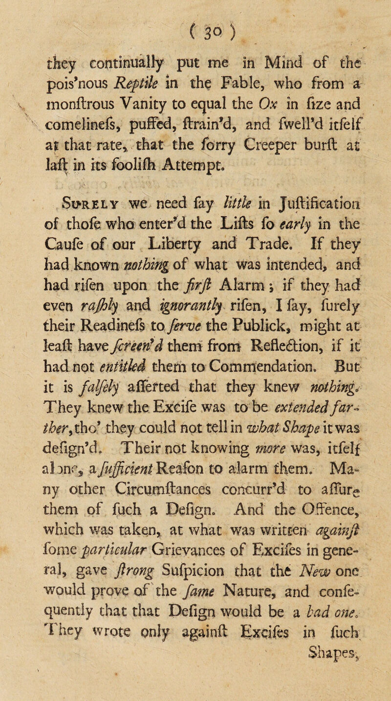 they continually put me In Mind of the pois’nous Reptile in the Fable, who from a monftrous Vanity to equal the Ox in fize and comelinefs, puffed, ftrain’d, and fwell’d itfelf at that rate, that the forry Creeper burft at laft in its foolifh Attempt Surely we need fay little in Juftifkation of thofe who enter’d the Lifts fo early in the Caufe of our Liberty and Trade. If they had known nothing of what was intended, and had rifen upon the firft Alarm ; if they had even rafhly and ignorantly rifen, I fay, furely their Readinefs to ferve the Publick, might at leaft have fcreetfd them from Reflection, if it had not entitled them to Commendation. But it is falfely aliened that they knew nothing. They knew the Exeife was to be extended far- tber9 tho* they could not tell in what Shape it was defign’d. Their not knowing more was, itfelf alone,- z.fujfcientReafon to alarm them. Ma¬ ny other Circumftances concurred to a fibre them of fuch a Defign. And the Offence, which was taken, at what was written againfi fome particular Grievances of Excifes in gene¬ ral, gave ftrong Sufpicion that the New one would prove of the fame Nature, and confe- quently chat that Defign would be a had one; They wrote only againft Excifes in fuch Shapes,