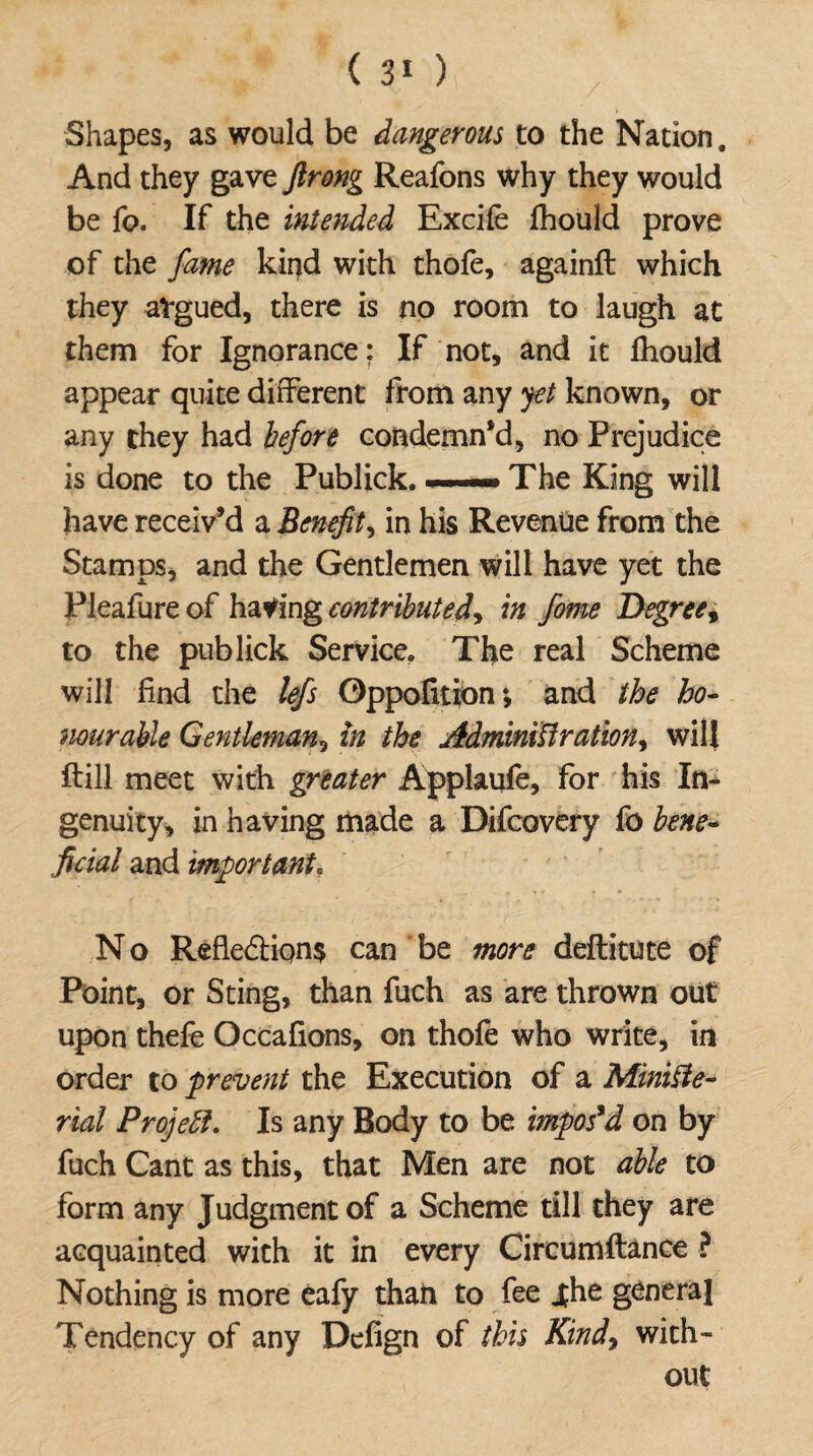 Shapes, as would be dangerous to the Nation. And they gave flrong Reafons why they would be fo. If the intended Excife fhould prove of the fame kind with thofe, againft which they atgued, there is no room to laugh at them for Ignorance; If not, and it fhould appear quite different from any yet known, or any they had before condemn’d, no Prejudice is done to the Publick....— The King will have receiv’d a Benefit, in his Revenue from the Stamps, and the Gentlemen will have yet the Pleafure of having contributed, in fame Degree, to the publick Service* The real Scheme will find the lefs Oppofition*, and the ho- nourable Gentleman, in the Administration, will ftill meet with greater Applaufe, for his In¬ genuity, in having made a Difcovery fo bene¬ ficial and important, N o Refle6Hon$ can be more deftitute of Point, or Sting, than fuch as are thrown out upon thefe Occafions, on thofe who write, in order to prevent the Execution of a Ministe¬ rial Projeft. Is any Body to be imposed on by fuch Cant as this, that Men are not able to form any Judgment of a Scheme till they are acquainted with it in every Circumftance ? Nothing is more eafy than to fee j;he general Tendency of any Defign of this Kindy with¬ out