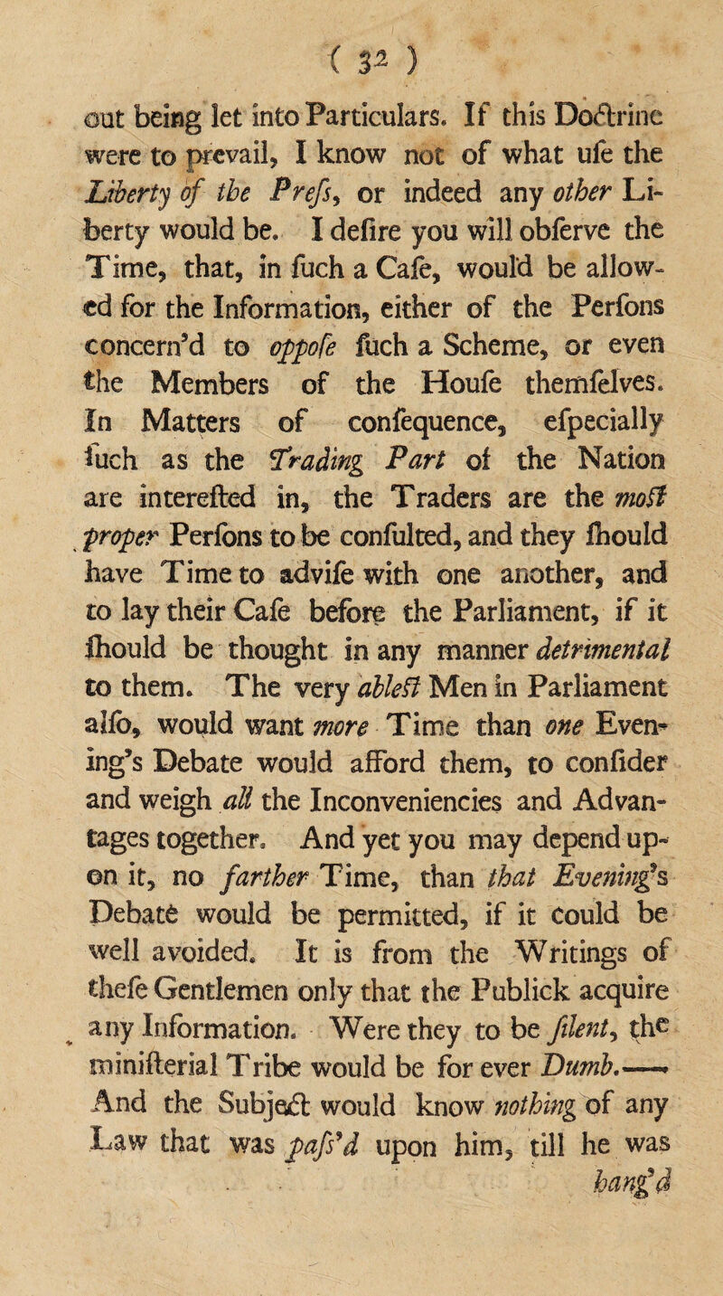 ( 3^ } oat being let into Particulars. If this Doftrinc were to prevail, I know not of what ufe the Liberty of the Prefs, or indeed any other Li¬ berty would be. I defire you will obferve the Time, that, in fuch a Cafe, would be allow¬ ed for the Information, either of the Perfons concern’d to oppofe fuch a Scheme, or even the Members of the Houle themfelves. In Matters of confequence, efpecially fuch as the Trading Part of the Nation are interefted in, the Traders are the moft proper Perfons to be confulted, and they fnould have Time to advife with one another, and to lay their Cafe before the Parliament, if it fliould be thought in any manner detrimental to them. The very dbleU Men in Parliament alfo, would want more Time than one Even¬ ing’s Debate would afford them, to confider and weigh all the Inconveniencies and Advan¬ tages together. And yet you may depend up¬ on it, no farther Time, than that Evening’s Debate would be permitted, if it Could be well avoided. It is from the Writings of thefe Gentlemen only that the Publick acquire any Information. Were they to be filent, the miniflerial Tribe would be for ever Dumb.— And the Subjoft would know nothing of any Law that was pafs’d upon him, till he was hanged