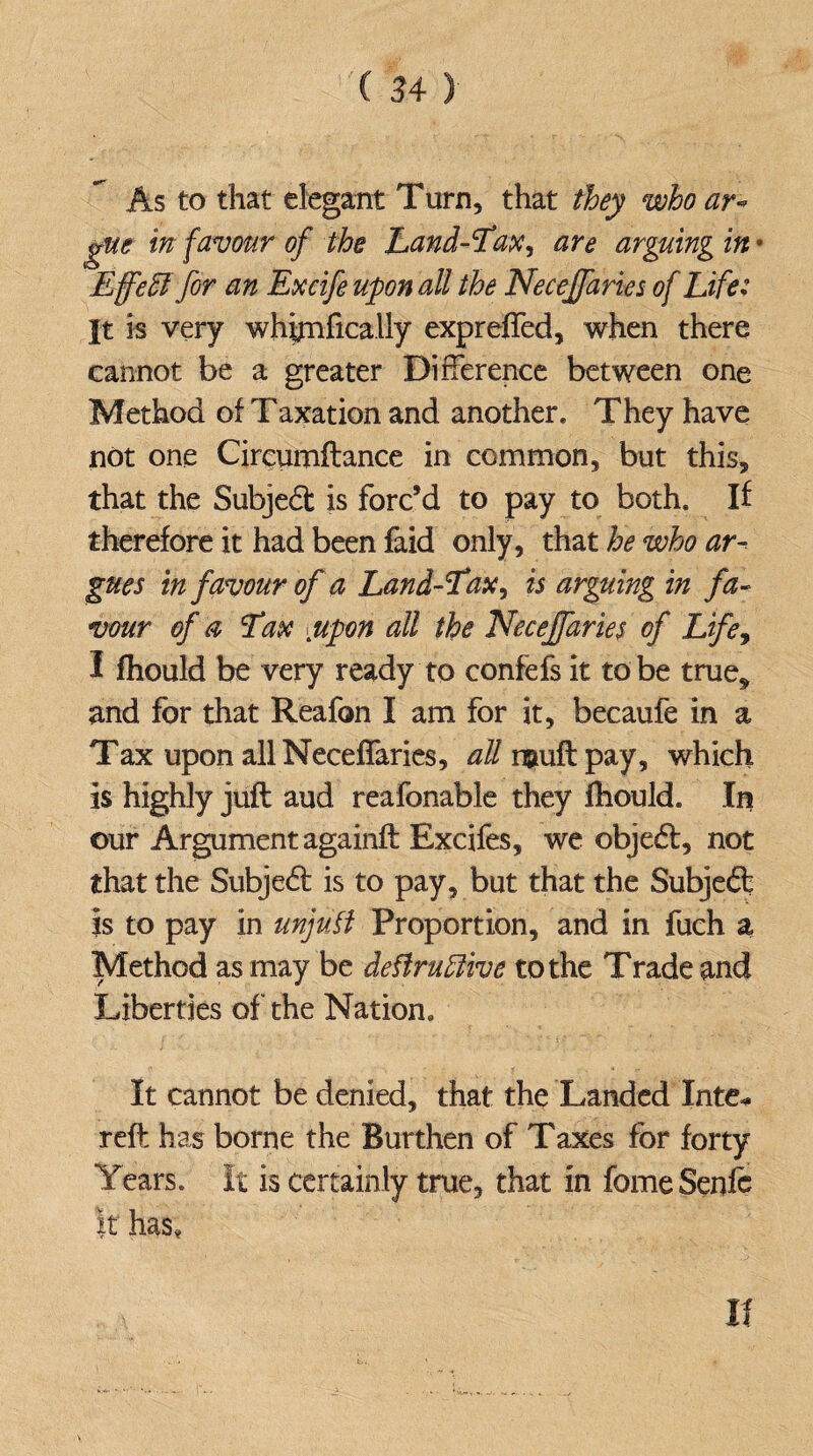 As to that elegant Turn, that they who ar¬ gue in favour of the Land-Lax, are arguing in • Effeffi for an Excife upon all the Necejfaries of Life: It is very whynfically expreffed, when there cannot be a greater Difference between one Method of Taxation and another. They have not one Circumftance in common, but this, that the Subject is forc’d to pay to both. If therefore it had been faid only, that he who ar¬ gues in favour of a Land-Lax, is arguing in fa¬ vour of a Lax ypon all the Necejfaries of Life, I fhould be very ready to confefs it to be true* and for that Reafon I am for it, becaufe in a Tax upon all Neceffaries, all neuft pay, which is highly juft aud reafonable they fhould. In our Argument againft Excifes, we objedt, not that the Subjedt is to pay, but that the Subjedt is to pay in unjufi Proportion, and in fuch a Method as may be deftruftive to the Trade and Liberties of the Nation. It cannot be denied, that the Landed Inte* reft has borne the Burthen of Taxes for forty Years. It is certainly true, that in fomeSenfo it has. If