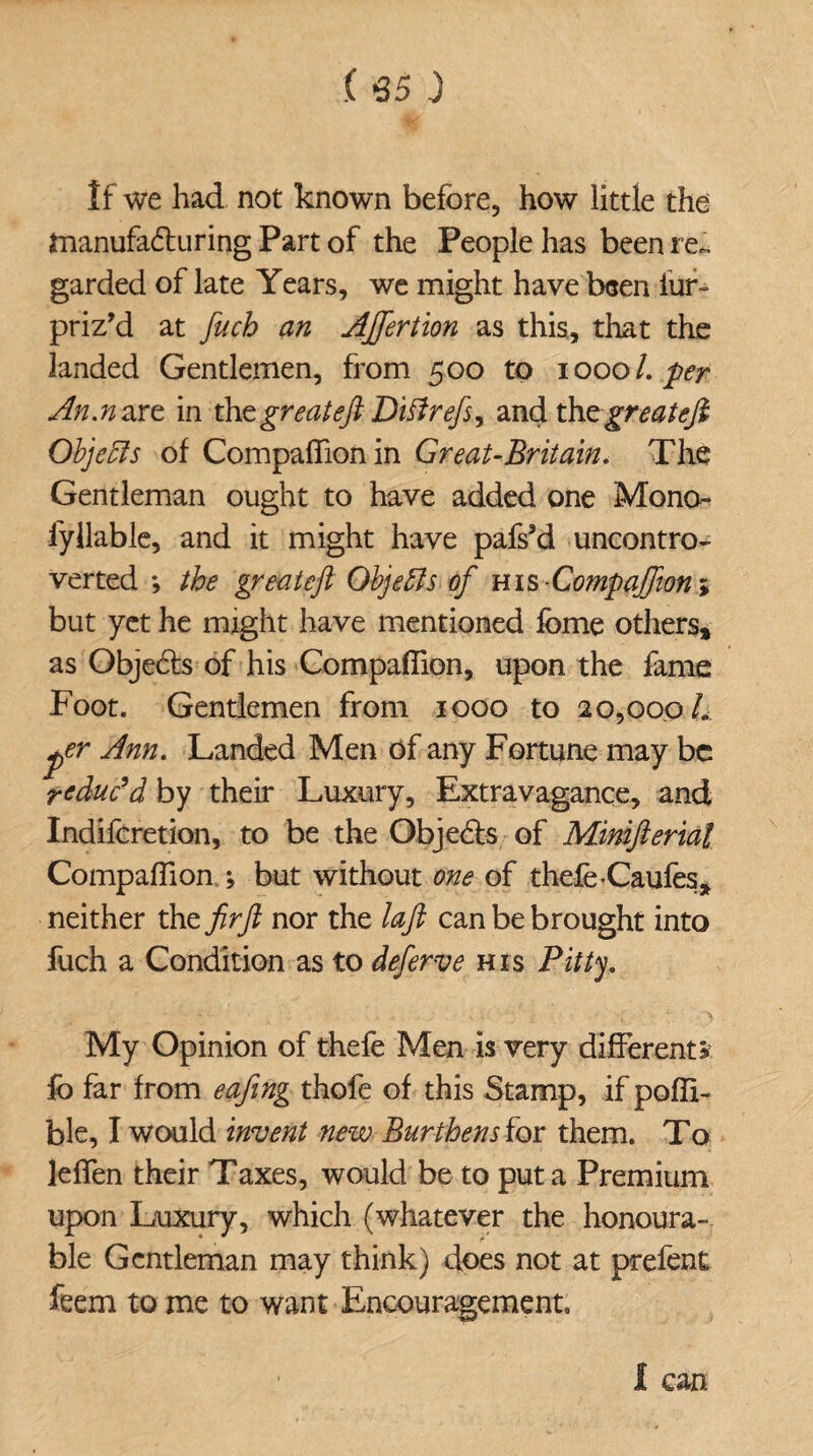 ( 65 J If we had not known before, how little the manufacturing Part of the People has been re¬ garded of late Years, we might have been fur- priz’d at fuch an AJfertion as this, that the landed Gentlemen, from 500 to 1000 /. per An.naxt in the great eft Diff refs, andth zgreateft Objects of Companion in Great-Britain. The Gentleman ought to have added one Mono- iyliable, and it might have pafs’d uncontro¬ verted ; the great eft Objects of ms-Companion > but yet he might have mentioned feme others, as ObjeCts of his Companion, upon the fame Foot. Gentlemen from 1000 to 20,00oL per Ann. Landed Men of any Fortune may be reduc’d by their Luxury, Extravagance, and Indifcretion, to be the Objects of Minifterial Companion ; but without one of thefe-Caufes, neither the firft nor the laft can be brought into fuch a Condition as to deferve his Pitty. My Opinion of thefe Men is very different? io far from eafing thofe of this Stamp, if pofli- ble, I would invent new Burthens for them. To leffen their Taxes, would be to put a Premium upon Luxury, which (whatever the honoura¬ ble Gentleman may think) does not at prefent feem to me to want Encouragement. I can