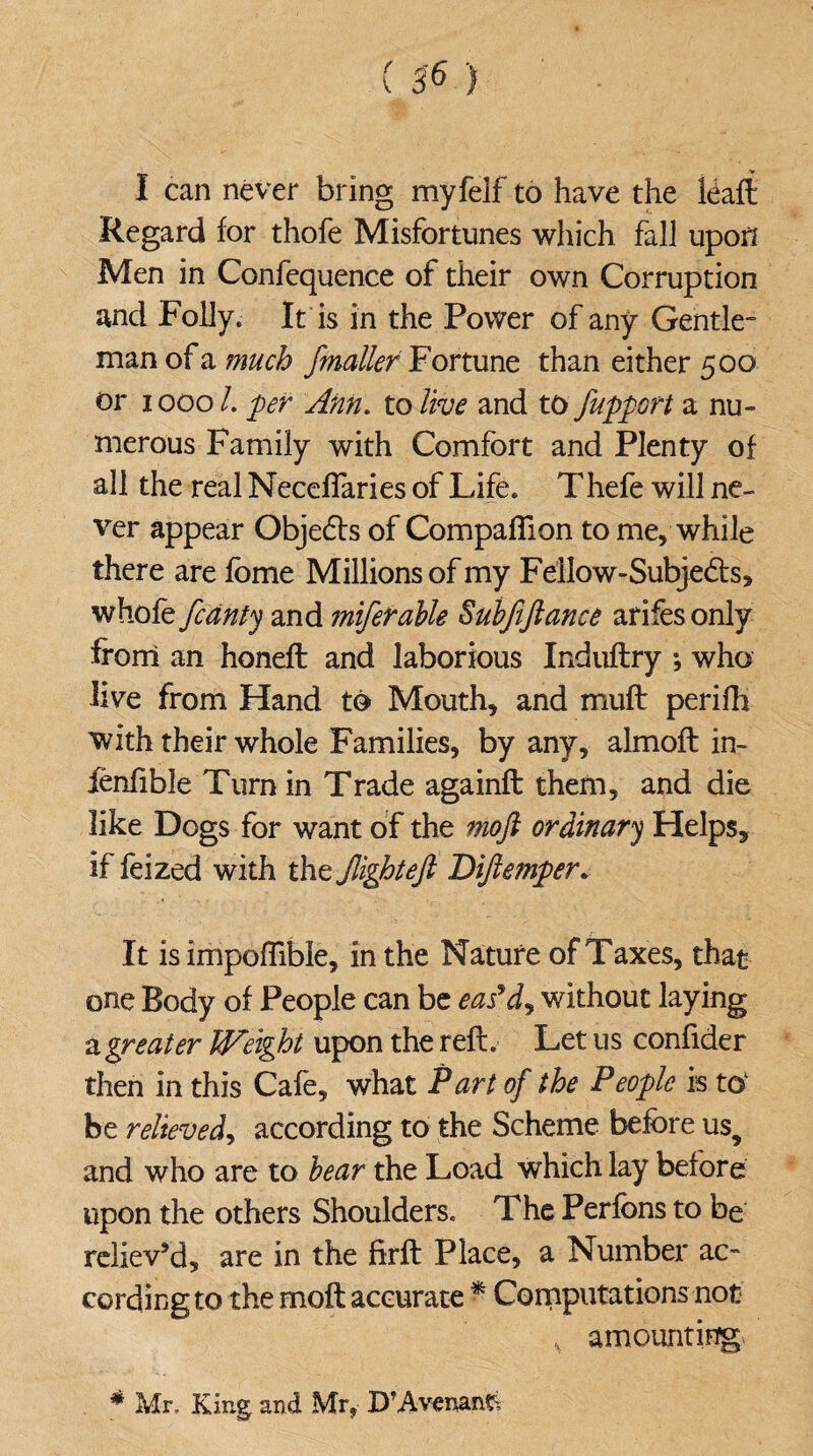 I can never bring myfelf to have the leaft Regard for thofe Misfortunes which fall upon Men in Confequence of their own Corruption and Folly. It is in the Power of any Gentle- man of a much jmailer Fortune than either 500 or 1000 /. per Ann. to live and to fupport a nu¬ merous Family with Comfort and Plenty of all the real NecefTaries of Life. Thefe will ne¬ ver appear Objedts of Companion to me, while there are fome Millions of my Fellow-Subjedts, whole /canty and miferable Subfiftance arifesonly from an honefl and laborious Induftry ; who live from Hand to Mouth, and muft perifh with their whole Families, by any, almoft in- ienfible Turn in Trade againft them, and die like Dogs for want of the moft ordinary Helps, if feized with the /lighteft Diftemper. It is impoflible, in the Nature of Taxes, that one Body of People can be eas*dy without laying a greater Weight upon the reft. Let us confider then in this Cafe, what Part of the People is to1 be relieved, according to the Scheme before usy and who are to bear the Load which lay before upon the others Shoulders. The Perfons to be reliev’d, are in the firft Place, a Number ac¬ cording to the moft accurate * Computations not ,v amounting * Mr, King and Mr, D'Avenan?.