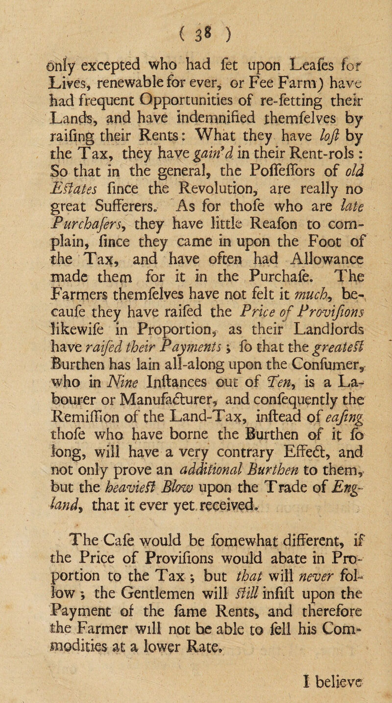 only excepted who had fet upon Leafes for Lives, renewable for ever, or Fee Farm) have had frequent Opportunities of re-fetting their Land's, and have indemnified themfelves by railing their Rents: What they have loft by the Tax, they have gain9d in their Rent-rols : So that in the general, the PofTeflbrs of old Estates fince the Revolution, are really no great Suffered As for thofe who are late Purchafers, they have little Reafon to com¬ plain, fince they came in upon the Foot of the Tax, and have often had Allowance made them for it in the Purchafe. The Farmers themfelves have not felt it much, be- caufe they have raifed the Price of Provifions likewife in Proportion, as their Landlords have raifed their Payments ; fo that the greatefl Burthen has lain all-along upon the Confumer, who in Nine Inftances out of Pen, is a La¬ bourer or Manufacturer, and confequently the Remiffion of the Land-Tax, inftead of eafing thofe who have borne the Burthen of it fo long, will have a very contrary Effe<ff, and not only prove an additional Burthen to them, but the heaviest Blow upon the T rade of Eng¬ land^ that it ever yet received. The Cafe would be fomewhat different, if the Price of Provifions would abate in Pro¬ portion to the Tax ; but that will never fol¬ low *, the Gentlemen will ftill infift upon the Payment of the fame Rents, and therefore the Farmer will not be able to fell his Com¬ modities at a lower Rate, I believe