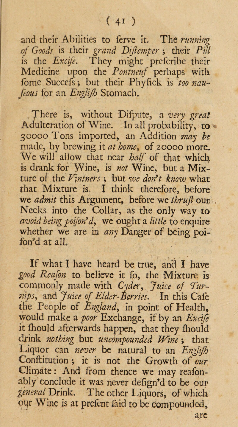 and their Abilities to ferve it. The running of Goods is their grand Dijlemper •, their Pill is the Excife. They might prefcribe their Medicine upon the Pontneuf perhaps with fome Succefs -9 but their Phyfick is too nau- Jeous for an Englifh Stomach. £ There is, without Difpute, a very great Adulteration of Wine. In all probability, to 30000 Tons imported, an Addition may be made, by brewing it at home, of 20000 more. We will allow that near half of that which is drank for Wine, is not Wine, but a Mix¬ ture of the Vintners ; but we don't know what that Mixture is. I think therefore, before we admit this Argument, before we thrujl our Necks into the Collar, as the only way to avoid being poifon'd, we ought a little to enquire whether we are in any Danger of being poi- fon9d at all. If what I have heard be true, and I have good Reafon to believe it fo, the Mixture is commonly made with Cyder, Juice of Tur¬ nip s9 and Juice of Elder-Berries. In this Cafe the People of England, in point of Health, would make a poor Exchange, if by an Excife it fhould afterwards happen, that they fhould drink nothing but uncompounded Wine \ that Liquor can never be natural to an Englifh Conftitution ; it is not the Growth of our. Clirr>dte: And from thence we may reafon- ably conclude it was never defign’d to be our general Drink. The other Liquors, of which oqr Wine is at prefent faid to be compounded, are