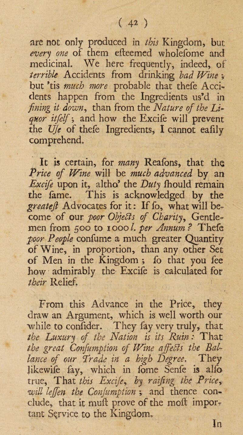 every one of them efteemed wholefome and medicinal. We here frequently, indeed, of terrible Accidents from drinking bad Wine ; but ’tis much more probable that thefe Acck dents happen from the Ingredients us’d in fining it down, than from the Nature of the Li¬ quor itfelf; and how the Excife will prevent the UJe of thefe Ingredients, I cannot eafily comprehend. It is certain, for many Reafons, that the Price of Wine will be much advanced by an Excife upon it, altho’ the Duty fhould remain the lame. This is acknowledged by the greateft Advocates for it: If fo, what will be¬ come of our poor Objefts of Chanty, Gentle¬ men from 500 to 10001. per Annum ? Thefe poor People confume a much greater Quantity of Wine, in proportion, than any other Set of Men in the Kingdom ; fo that you fee how admirably the Excife is calculated for their Relief, From this Advance in the Price, they draw an Argument, which is well worth our while to confider. They fay very truly, that the Luxury of the Nation is its Ruin: That the great Confumption of Wine affedls the Bah lance of our Trade in a high Degree. They Jikewife fay, which in fome Senfe is alfo true. That this Excife, by raiftng the Price, will lefjen the Confumption ; and thence con¬ clude, that it mull prove of the moil import tant Service to the Kingdom., In