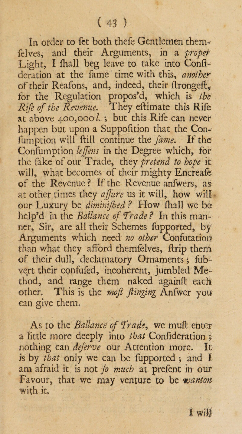 In order to fet both thefe Gentlemen them- felves, and their Arguments, in a proper Light, I fhall beg leave to take into Confi- deration at the fame time with this, another of their Reafons, and, indeed, their ftrongeft, for the Regulation propos’d, which is the Rife of the Revenue. They eftimate this Rife at above 400,000/. ; but this Rife can never happen but upon a Suppofition that the Con- fumption will {till continue the fame. If the Confumption lejfens in the Degree which, for the fake of our Trade, they pretend to hope it will, what becomes of their mighty Encreafe of the Revenue ? If the Revenue anfwers, as at other times they ajfure us it will, how will our Luxury be diminijhed ? How {hall we be help’d in the Bailance of Trade ? In this man¬ ner, Sir, are all their Schemes fupported, by Arguments which need no other Confutation* than what they afford themfelves, {trip them of their dull, declamatory Ornaments; fub~ vert their confufed, incoherent, jumbled Me¬ thod, and range them naked againft each other. This is the moji flinging Anfwer you can give them. As to the Bailance of Trade, we mult enter a little more deeply into that Confideration nothing can deferve our Attention more. It is by that only we can be fupported ; and I am afraid it is not Jo much at prefent in our Favour, that we may venture to be wanton with it* I will