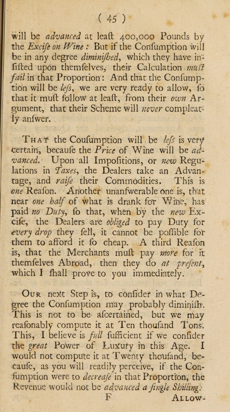 will be advanced at lead 400,000 Pounds by the Excife on Wine : But if the Confumption will be in any degree dimini/hed, which they have in* filled upon themfelves, their Calculation mutt fail in that Proportion: And that the Confump¬ tion will be lefs, we are very ready to allow, lb that it mud follow at lead, from their own Ar¬ gument, that their Scheme will never compleat- ly anfwer. That the Coufumption will, be left is very certain, becaufe the Price of Wine will be ad¬ vanced. Upon all Impofitions, or ?iew Regu¬ lations in Taxes, the Dealers take an Advan¬ tage, and raife their Commodities. This is one Reafon. Another unanfwerable One is, that near one half of what is drank for Wthe, has paid no Duty, fo that, when by the new Ex- cife, the Dealers are obliged to pay Duty for every drop they fell, it cannot be poffible for them to afford it fo cheap. A third Reafon is, that the Merchants mud pay ntote for it themfelves Abroad, then they do at prefent, which I fhall protfe to you immediately. Our next Step is, to confider in what De¬ gree the Confumption may probably diminidf. This is not to be afeertaihed, but we may reafonably compute it at Ten thoufand Tons. This, I believe is full fufBcient if we confider the great Power of Luxury in this Age. I would not compute it at Twenty thoufand, be¬ caufe, as you will readily perceive, if the Con¬ fumption were to decreafe in that Proportion, the Revenue would not be advanced a fingle Shilling: F Allow-