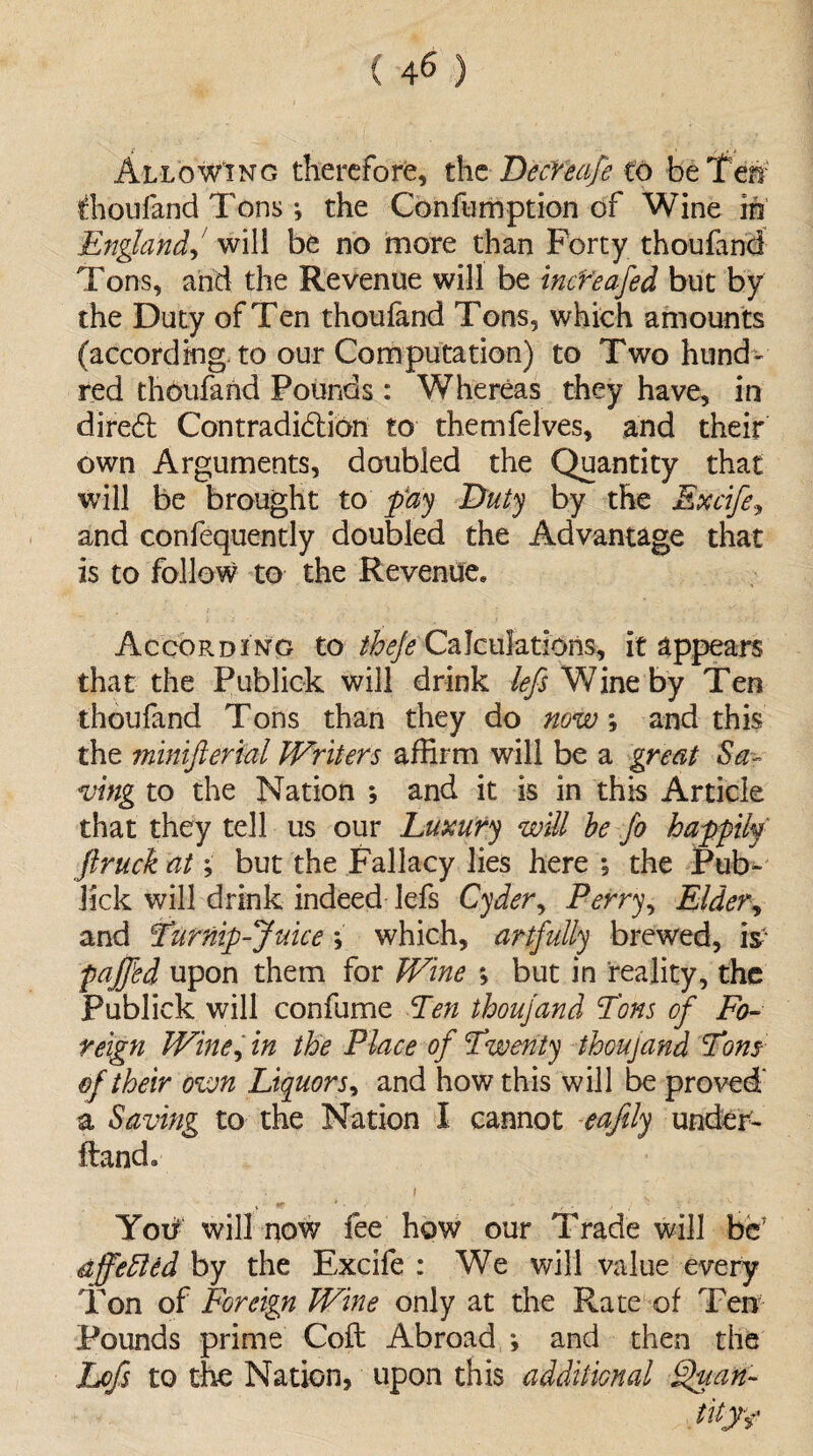 ( 4^ ) Allowing therefore, the DecYeafe to be Ten fhoiiland Tons i the Confumption of Wine in England, will be no more than Forty thoufancl Tons, and the Revenue will be incYeafed but by the Duty of Ten thoufand Tons, which amounts (according, to our Computation) to Two hund¬ red thoufand Pounds : Whereas they have, in diredt Contradiction to themfelves, and their own Arguments, doubled the Quantity that will be brought to pay Duty by the Excife, and confequently doubled the Advantage that is to follow to the Revenue. According to ^^Calculations, it appears that the Publick will drink /<?/$ Y/ineby Ten thoufand Tons than they do now; and this the minifterial Writers affirm will be a great Sa¬ ving to the Nation ; and it is in this Article that they tell us our Luxury will be jo happily' ftruck at; but the Fallacy lies here *, the Pub- lick will drink indeed lefs Cyder, Perry, Elder, and Turnip-Juice; which, artfully brewed, is faffed upon them for Wine ; but in reality, the Publick will confume Ten thoujand Tons of Fo¬ reign Wine, in the Place of Twenty thoujand Tons of their own Liquors, and how this will be proved' a Saving to the Nation I cannot eafily under- Hand. i Yotf will now fee how our Trade will be* affefied by the Excife : We will value every Ton of Foreign Wine only at the Rate of Ten Pounds prime Coft Abroad *, and then the Lofs to the Nation, upon this additional Quan¬ tity*