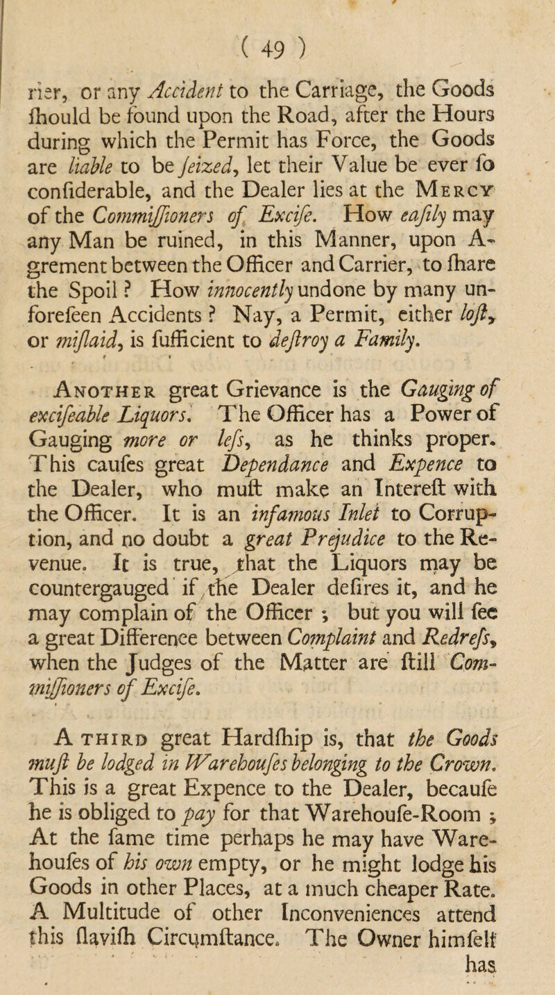 Her, or any Accident to the Carriage, the Goods fhould be found upon the Road, after the Hours during which the Permit has Force, the Goods are liable to be Jeized, let their Value be ever fo confiderable, and the Dealer lies at the Mercy of the Commijfioners of Excife. How eafily may any Man be ruined, in this Manner, upon A- grement between the Officer and Carrier, to fhare the Spoil ? How innocently undone by many un- forefeen Accidents ? Nay, a Permit, either lofty or mi/laid, is fufficient to deftroy a Family. ( « Another great Grievance is the Gauging of excifeable Liquors. The Officer has a Power of Gauging more or lefs, as he thinks proper. This caufes great Dependance and Expence to the Dealer, who muft make an Intereft with the Officer. It is an infamous Inlet to Corrup¬ tion, and no doubt a great Prejudice to the Re¬ venue. It is true, jthat the Liquors may be countergauged if the Dealer defires it, and he may complain of the Officer ; but you will fee a great Difference between Complaint and Redrefs, when the Judges of the Matter are ftiil Com- miffioners of Excife. A third great Hardfhip is, that the Goods muft be lodged in tVarehoufes belonging to the Crown, This is a great Expence to the Dealer, becaufe he is obliged to pay for that Warehoufe-Room ; At the fame time perhaps he may have Ware- houfes of his own empty, or he might lodge his Goods in other Places, at a much cheaper Rate. A Multitude of other Inconveniences attend this flaviffi Circqmftance. The Owner himfelf has