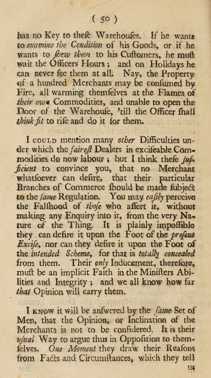 has no Key to theft Warehoufts. If he wants to examine the Condition of his Goods, or if he wants to jhew them to his Cuftomers, he muft wait the Officers Honrs ; and on Holidays he can never fee them at all. Nay, the Property of a hundred Merchants may be confirmed by Fire, all warming themfelves at the Flames of their own Commodities, and unable to open the Door of the Warehoufe, ’till the Officer fhall think jit to rife and do it for them. I could mention many other Difficulties un¬ der which th z fair eft Dealers in excifeable Com¬ modities do now labour v but I think thefe ftcient to convince you, that no Merchant whatfoever can defire, that their particular Branches of Commerce fliould be made fubjed to the fame Regulation. You may eafily perceive the Faiffiood of thofe who afiert it, without making any inquiry into it, from the very Na¬ ture o£ the Thing, It is plainly impoffible they can defire it upon the Foot of the preftmti Excife, nor can they defire it upon the Foot of the intended Scheme, for that is totally concealed from them. Their only Inducement, therefore, muft be an implicit Faith in the Minifters Abi¬ lities and Integrity ; and we all know how far that Opinion will carry them, I know it will be anfwered by the fame Set of Men, that the Opinion, or Inclination of the Merchants is not to be canfidered, It is their njnai Way to argue thus in Oppofition to them- felves. One Moment they draw their Reafons from Fads and Circumftances, which they tell us