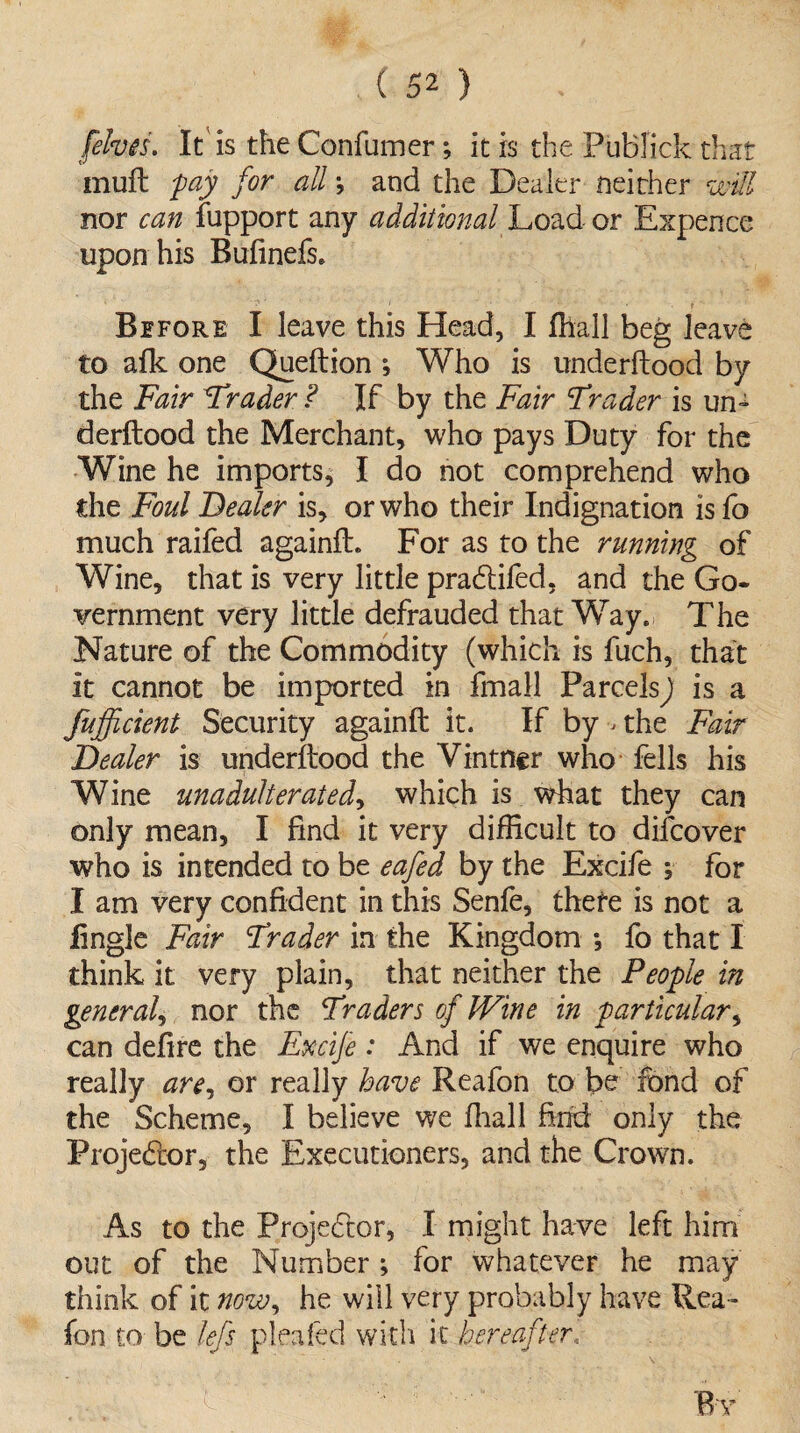 [elves. It is the Confumer; it is the PuBfick that muft jpay for all j and the Dealer neither will nor can fupport any additional Load or Expence upon his Bufinefs. __ ' • ? Before I leave this Head, I fhall beg leave to afk one Queftion ; Who is underftood by the Fair Trader ? If by the Fair Trader is un¬ derftood the Merchant, who pays Duty for the Wine he imports, I do not comprehend who the Foul Dealer is, or who their Indignation is fo much raifed againft. For as to the running of Wine, that is very little pracftifed, and the Go¬ vernment very little defrauded that Way. The Nature of the Commodity (which is fuch, that It cannot be imported in fmail Parcels j is a fufficient Security againft it. If by ^ the Fair Dealer is underftood the Vintner who fells his Wine unadulterated, which is what they can only mean, I find it very difficult to difcover who is intended to be eafed by the Excife ; for I am very confident in this Senfe, thefe is not a fingle Fair Trader in the Kingdom *, fo that I think it very plain, that neither the People in general, nor the Traders of JVine in particular, can defire the Excife : And if we enquire who really are, or really have Reafon to be fond of the Scheme, I believe we final 1 find only the Projector, the Executioners, and the Crown. As to the Projector, I might have left him out of the Number; for whatever he may think of it now, he will very probably have Rea¬ fon to be lefs pleated with it hereafter,