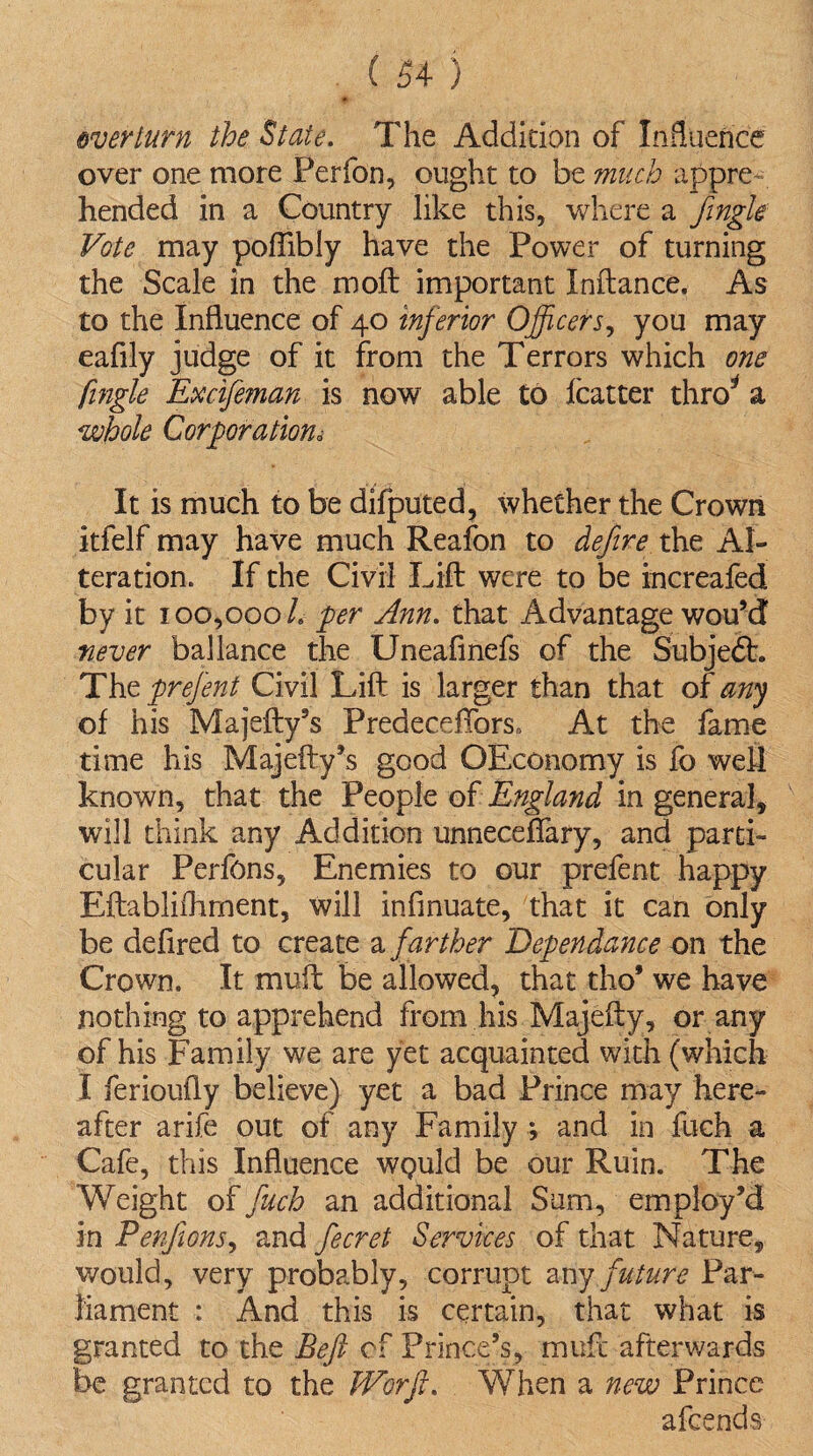 * overturn the State. The Addition of Influence over one more Perfon, ought to be much appre¬ hended in a Country like this, where a fingle Vote may poftibly have the Power of turning the Scale in the moft important Xnftance. As to the Influence of 40 inferior Officers, you may eafily judge of it from the Terrors which one fingle Excifeman is now able to fcatter thro* a whole Corporation* It is much to be difputed, whether the Crown itfelf may have much Reafon to define the Al¬ teration. If the Civil Lift were to be increafed by it 100,000 h per Ann. that Advantage wou’d never ballance the Uneafmefs of the SubjedL The prejent Civil Lift is larger than that of any of his Majefty’s PredecefTors, At the fame time his Majefty’s good OEconomy is fo well known, that the People of England in general, will think any Addition unneceflary, and parti¬ cular Perfons, Enemies to our prefent happy Eftablifhment, will inflnuate, that it can only be defired to create a farther Dependance on the Crown. It muft be allowed, that tho* we have nothing to apprehend from his Majefty, or any of his Family we are yet acquainted with (which I ferioufly believe) yet a bad Prince may here¬ after arife out of any Family ; and in fuch a Cafe, this Influence wpuld be our Ruin. The Weight of fuch an additional Sum, employ’d in Penfons, and fecret Services of that Nature, would, very probably, corrupt any future Par¬ liament : And this is certain, that what is granted to the Beft cf Prince’s, muft afterwards be granted to the Worfi. When a new Prince afcends