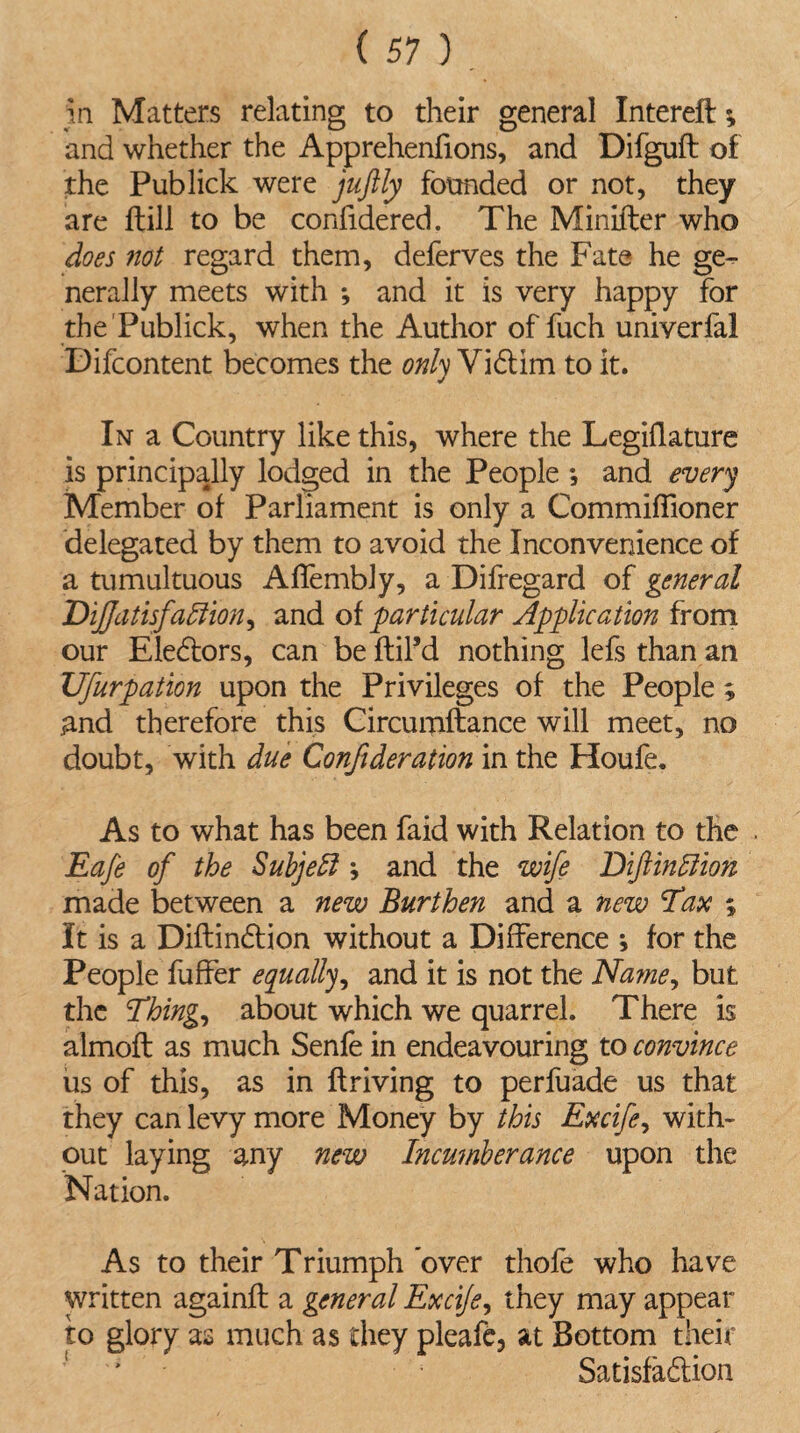 in Matters relating to their general Intereft and whether the Apprehenfions, and Difguft of the Publick were juftly founded or not, they are dill to be confidered. The Minifter who does not regard them, deferves the Fate he ge¬ nerally meets with *, and it is very happy for the Publick, when the Author of fuch univerfal Difcontent becomes the only Vidtim to it. In a Country like this, where the Legiflature is principally lodged in the People ; and every Member of Parliament is only a CommifTioner delegated by them to avoid the Inconvenience of a tumultuous AfTembly, a Difregard of general DiJJdtisj'aElion, and of particular Application from our Eledtors, can beftiFd nothing lefsthanan Ufurpation upon the Privileges of the People ; And therefore this Circumftance will meet, no doubt, with due Confideration in the Houfe. As to what has been faid with Relation to the Eafe of the Subject; and the wife DiflinEiion made between a new Burthen and a new Tax ; It is a Diftindtion without a Difference ; for the People fuffer equally, and it is not the Name, but the Thing, about which we quarrel. There is almofl as much Senfe in endeavouring to convince us of this, as in driving to perfuade us that they can levy more Money by this Excife, with¬ out laying any new Incumberance upon the Nation. As to their Triumph over thofe who have written againft a general Excijs, they may appear to glory as much as diey pleafe, at Bottom their Satisfadlion
