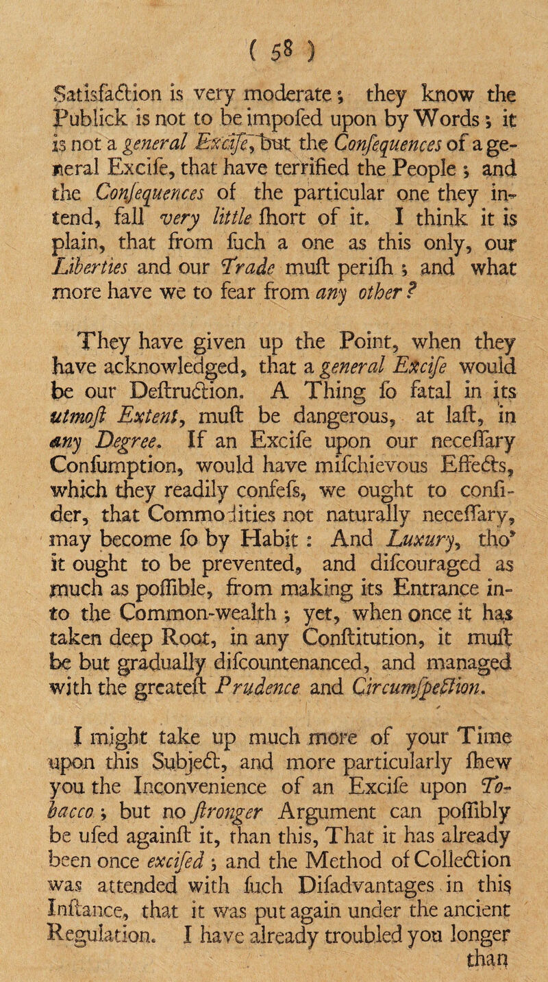 ( 5§ ) Satisfaction is very moderate*, they know the Publick is not to be impofed upon by Words; it is. not a general Excffefbut the Conferences of a ge¬ neral Excife, that have terrified the People ; and the Conferences of the particular one they in* tend, fall very little fhort of it. I think it is plain, that from fach a one as this only, our Liberties and our Trade muft perifh ; and what more have we to fear from any other ? They have given up the Point, when they have acknowledged, that a general Excife would be our DeftruCtion. A Thing lb fatal in its utmoft Extent, muft be dangerous, at laft, in my Degree. If an Excife upon our neceftary Confumption, would have mifchievous EffeCts, which they readily confefs, we ought to confi- der, that Commodities not naturally neceftary, may become fo by Habit: And Luxury, tho* it ought to be prevented, and difcouraged as much as pofftble, from making its Entrance in¬ to the Common-wealth ; yet, when once it has taken deep Root, in any Conftitution, it muft be but gradually difcountenanced, and managed with the greateft Prudence and Circumjferiion. * I might take up much more of your Time upon this SubjeCt, and more particularly ihew you the Inconvenience of an Excife upon To¬ bacco ; but no Jlronger Argument can poflibly be ufed againft it, than this, That it has already been once excifed ; and the Method of Collection was attended with fuch Difadvantages in this Inftance, that it was put again under the ancient Regulation. I have already troubled you longer