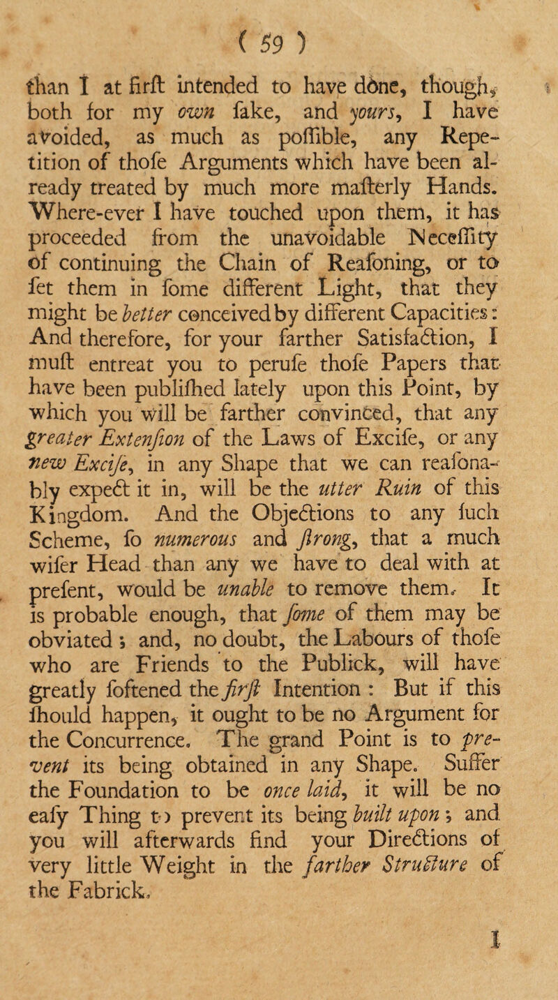 than I at firft intended to have ddne, though* both for my own fake, and yours, I have avoided, as much as poffible, any Repe¬ tition of thofe Arguments which have been al¬ ready treated by much more mafterly Hands. Where-ever I have touched upon them, it has proceeded from the unavoidable JNeceflity of continuing the Chain of Reafoning, or to fet them in fome different Light, that they might be better conceived by different Capacities: And therefore, for your farther Satisfaction, I muft entreat you to perufe thofe Papers that have been publifhed lately upon this Point, by which you will be farther convinced, that any greater Extenfion of the Laws of Excife, or any new Excife, in any Shape that we can reafona-* bly expeCt it in, will be the utter Ruin of this Kingdom. And the Objections to any fuch Scheme, fo numerous and flrong, that a much wifer Head than any we have to deal with at prefent, would be unable to remove them.- It is probable enough, that fome of them may be obviated ; and, no doubt, the Labours of thofe v/ho are Friends to the Publick, will have greatly foftened the firft Intention : But if this fhould happen, it ought to be no Argument for the Concurrence. The grand Point is to pre¬ vent its being obtained in any Shape. Suffer the Foundation to be once laid, it will be no ealy Thing to prevent its being built upon *, and you will afterwards find your Directions of very little Weight in the farther Structure of the Fabrick, I