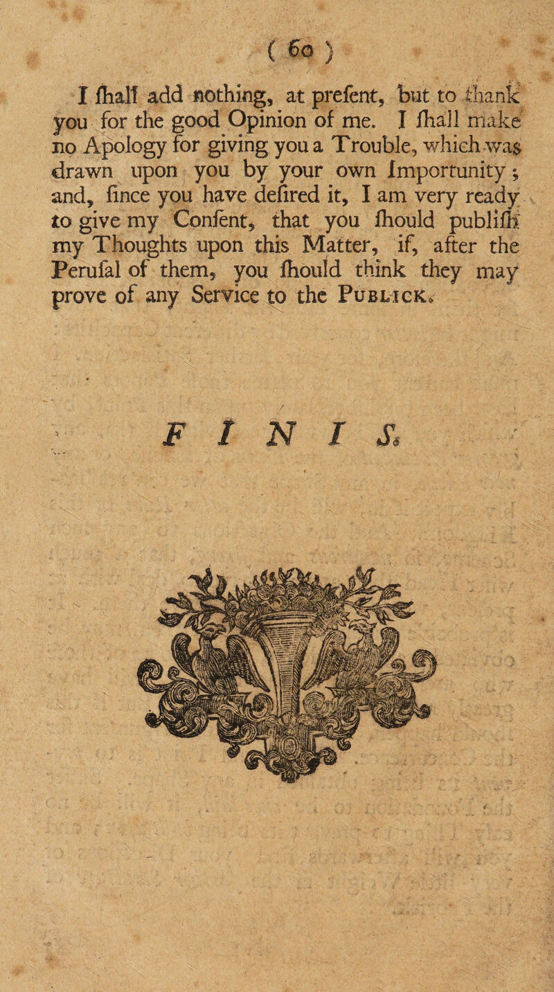 I jfhalt add nothing, at prefent, but to thank you for the good Opinion of me. I fhall make no Apology for giving you a Trouble, which wa$ drawn upon you by your own Importunity; and, fince you have defired it, I am very ready to give my Content, that you fhould publifH my Thoughts upon this Matter, if, after the Perufal of them, you fhould think they may prove of any Service to the Publick. FINIS,'