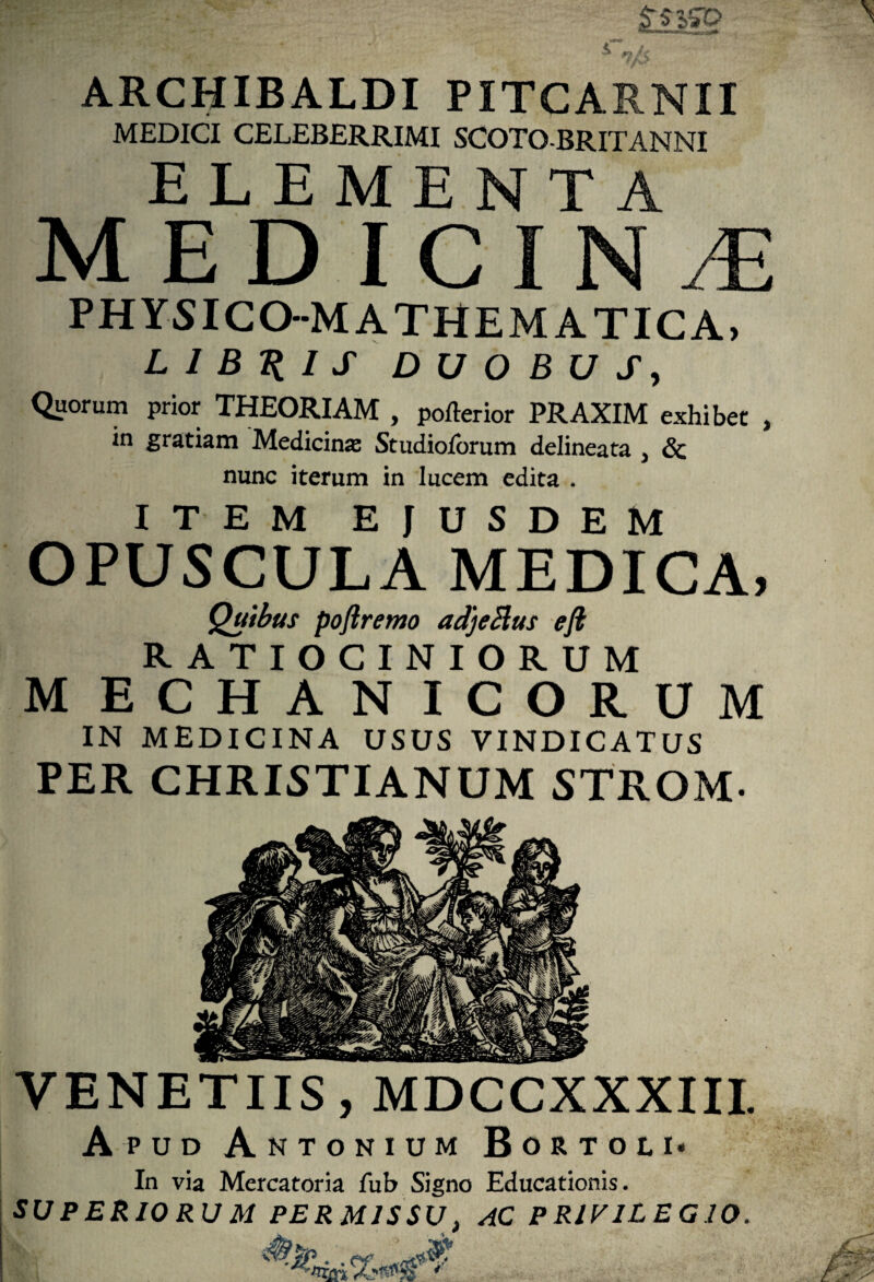 MEDICI CELEBERRIMI SCOTO BRITANNI ELEMENTA MED ICIN.E PHYSICO-MATHEMATICA, LIBYIS DUOBUS, Quorum prior THEORIAM , pofterior PRAXIM exhibet , in gratiam Medicina Studioforum delineata , 6c nunc iterum in lucem edita . ITEM EJUSDEM OPUSCULA MEDICA, Quibus poftremo adjeBus eft RATIOCINIORUM MECHANICORUM IN MEDICINA USUS VINDICATUS PER CHRISTIANUM STROM- VENETIIS, MDCCXXXIII. Apud Antonium Bortoli- In via Mercatoria fub Signo Educationis. SUPERIORUM PERMISSU, AC PRIVILEGIO.