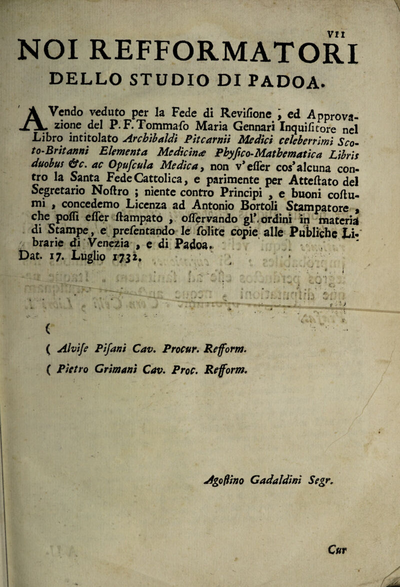NOI REFFORMATORI DELLO STUDIO DI PADOA. A Vendo veduto per la Fede di Revifione ; ed Approva- zione del P.F.Tommafo Maria Gennari Inquifitore nel Libro intitolato Arcbibaldi Pitcarnii Medici celeberrimi Sco- to-Britanni Elementa Medicina Pbyfico-Mathematica Libris duobus &c. ac Opufcula Medica, non v’efler co$’alcuna con- tro la Santa Fede Cattolica, e parimente per Atteftato dei Segretario Noftro ; niente contro Principi , e buoni coftu- mi , concedemo Licenza ad Antonio Bortoli Stampatore , che poffi effer ffampato , offervando gl*. ordini in materia di Stampe, e prefentando le folite copie alie Publiche Li- / brarie di Venezia , e di Padoa. Dat. 17. Luglio iJii. ( ( Alvife Pifani Cav. Procur. Refform. ( Pietro Crimani Cav. Proc. Refform. Agoftino Cadaldini Segr. Cur
