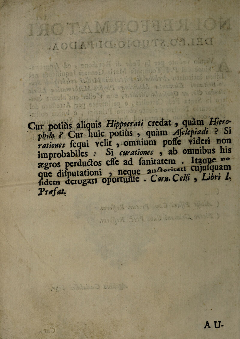 ?• a ' ■ -• •' > * S .« C. i‘-v? r-'* _ v * : • ..... \ r .; • ► •' t : •* J V„ \. -J ' •• > *>_ 5 . .f ' i ■ * < * * :i • \ is® Cur potiils aliquis Hiffxrati credat, quim pbi/o ? Cur huic potilis > quam ji\cleptadt ? oi fequi velit , omnium poffe videri non improbabiles .* Si curationes , ab omnibus his aegros perdudos efle ad fanitatem . ^ que difbutationi , neque anA^ticujulqu m Slcm derogari oportmllC ♦ C er* Cefft > Ltbrs L Tvafatt ■*S *. i • fv- *■ * x </ AU-