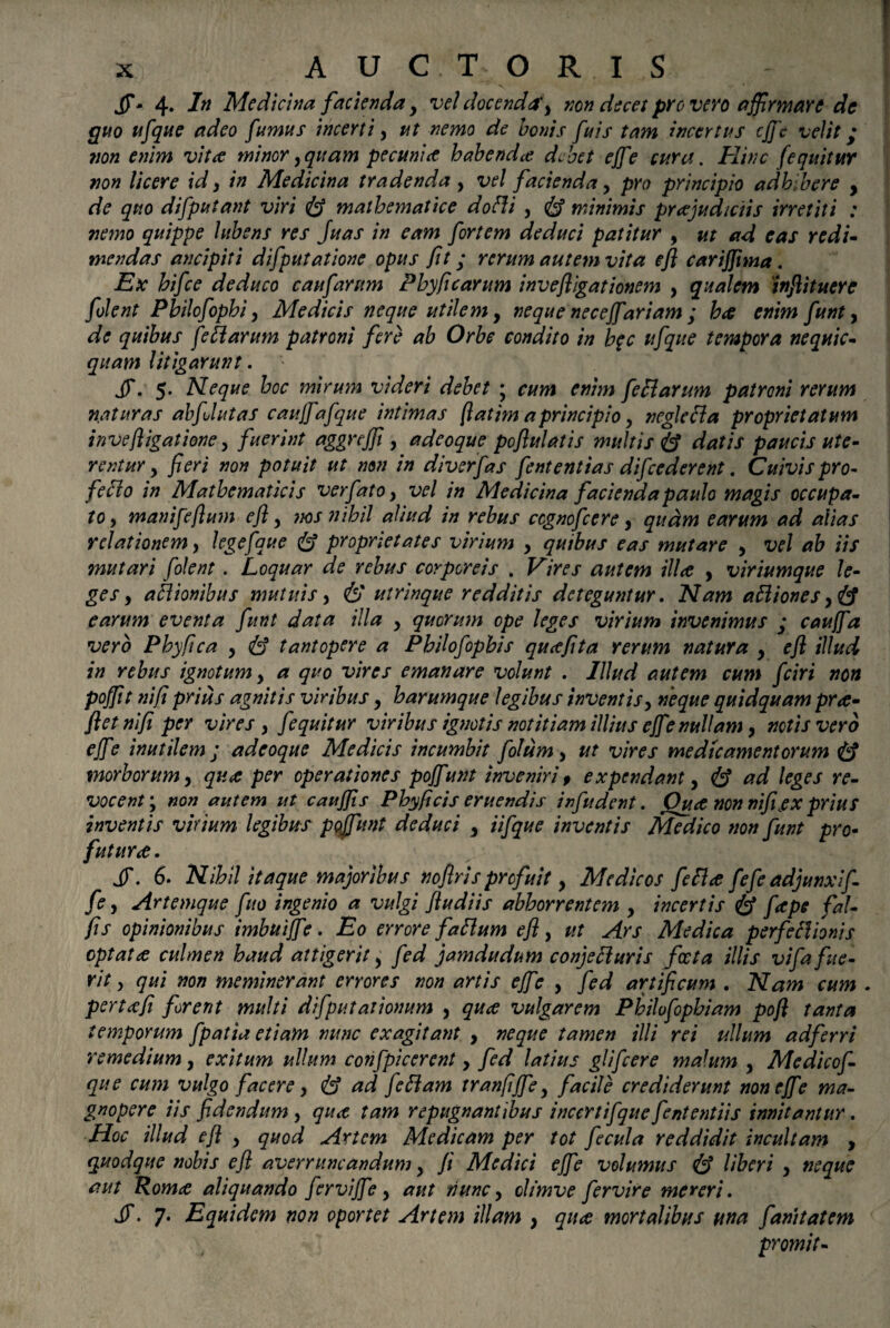 JT- 4. 7» Medicina facienda, vel docenda', non decet pro vero affirmare de quo ufque adeo fumus incerti , ut nemo de bonis fuis tam incertus cjje velit; non enim vita minor,quam pecunia habenda debet ejfe cura. Hinc (equitur non licere id, in Medicina tradenda, vel facienda, pro principio adhibere , de quo difputant viri mathematice dofli , & minimis prajudiciis irretiti : nemo quippe Jubens res fuas in eam fortem deduci patitur , ut ad eas redi¬ mendas ancipiti difputatione opus fit; rerum autem vita efl carijjima. Ex hifce deduco c aufarum Phy ficarum invefligat ionem , qualem inflituere folent Philofophi, Medicis neque utilem, neque necejfariam ; ha enim funt, de quibus fle tt arum patroni fere ab Orbe condito in h$c ufque tempora nequic- quam litigarunt. Jf. 5. Neque hoc mirum videri debet ; cum enim feEarum patroni rerum n.aturas ab flutas caujfafque intimas fiat im a principio, neglecta proprietatum inve [ligatione, fuerint aggnffi , adeoque poflulatis multis & datis paucis ute¬ rentur , fieri non potuit ut non in diverfas fententias difccderent. Cuivis pro- fecto in Mathematicis verfato, vel in Medicina facienda paulo magis occupa¬ to, manifeflum efl, nos nihil aliud in rebus ccgnofcere, quam earum ad alias relationem, legefaue & proprietates virium , quibus eas mutare , vel ab iis mutari folent. Loquar de rebus corporeis . Vires autem ilice , viriumque le¬ ges, actionibus mutuis, & utrinque redditis deteguntur. Nam atliones earum eventa funt data illa , quorum ope leges virium invenimus ; caujfa vero Phyfica , & tantopere a Philofophis qucefita rerum natura , efl illud in rebus ignotum, a quo vires emanare volunt . Illud autem cum fciri non pofflt ni fi prius agnitis viribus, h arumque legibus inventis, neque quidquam pro¬ flet nifi per vires , f equitur viribus ignotis notitiam illius ejfe nullam, notis vero ejf ? inutilem j adeoque Medicis incumbit folum , ut vires medicamentorum morborum, quee per operationes pojfunt inveniri f expendant, (£? ad leges re¬ vocent; non autem ut caujfis Phy ficis eruendis infudent. Ouae non nifijex prius inventis virium legibus pojfunt deduci , Ufque inventis Medico non funt pro- futura. jy. 6. Nihil itaque majoribus noflris profuit, Medicos fefftf fefe adjunxi f fe, Artemque fuo ingenio a vulgi /ludiis abhorrentem , incertis <& fape fal- fis opinionibus imbuijfe. Eo errore fattum efl, ut Ars Medica perfeclionis optatculmen haud attigerit, fed jamdudum conjetturis foeta illis vifa fue¬ rit, qui non meminerant errores non artis ejfe , fed artificum . Nam cum . pertcefi forent multi difputationum , quee vulgarem Philofophiam pofl tanta temporum fpatia etiam nunc exagitant , neque tamen illi rei ullum ad ferri remedium, exitum ullum confpicerent, fed latius glifeere malum , Medicof- que cum vulgo facere, & ad feftam tranfijfe, facile crediderunt non ejfe ma¬ gnopere iis fidendum , qu<t tam repugnantibus inccrtifque fententiis innitantur. Hoc illud efl , quod Artem Medicam per tot fecula reddidit incultam , quodque nobis efl averruncandum, Ji Medici ejfe volumus & Uberi , neque aut Rom<e aliquando fervijfe, aut tiunc, climve fervire mereri. JT. 7. Equidem non oportet Artem illam , quee mortalibus una fanitatem promit-