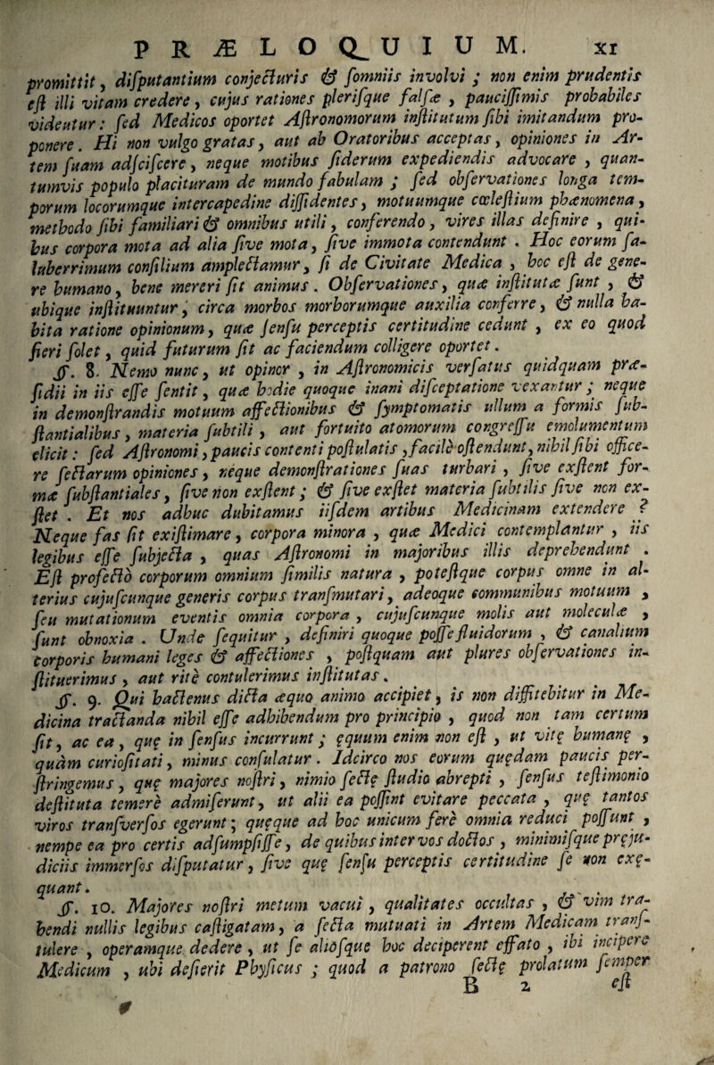 promittit, deputantium conjecturis & fomniis involvi ; non enim prudentis efl illi vitam credere, cujus rationes plerifque falfa , paucijjimis probabiles videutur: fed Medicos oportet Ajlronomorum inflitutum fibi imitandum pro¬ ponere. Hi non vulgo gratas, aut ab Oratoribus acceptas, opiniones in Ar¬ tem fuam adjcifcere, neque motibus fiderum expediendis advocare , quan¬ tumvis populo placituram de mundo fabulam ; fed obfervationes longa tem¬ porum locorumque intercapedine diffidentes, motuumque catleflium pbanmcna, methodo fibi familiari & omnibus utili, conferendo, vires illas definire , qui¬ bus corpora mota ad alia five mota, five immota contendunt . Hoc eorum fa- luberrimum confilium ample fi amur, fi de Civitate Medica , hoc efl de gene¬ re humano, bene mereri fit animus. Obfervationes, qua inflituta funt , & ubique inflituuntur, circa morbos morborumque auxilia conferre, & nulla ha¬ bita ratione opinionum, qua jenfu perceptis certitudine cedunt , ex eo quod fieri folet, quid futurum fit ac faciendum colligere oportet. jp. 8. Nemo nunc, ut opinor , in Aflronomicis ver fatus quidquam pra- fidii in iis effie fentit, qua hodie quoque inani difceptatione vexantur; neque in demonflrandis motuum affieBiombus & fymptomatis ullum a formis fub- flantialibus, materia fubtili , aut fortuito atomorum congreffu emolumentum elicit: fed Aflronomi,paucis contentipofiulatis, facile oflendunty nihilJtbi office- Te fieftarum opiniones y neque demonfirationes fluas turbavi ? five exfient for- mJ fubflantialesy five non exfient; & five ex fiet materia fubtili s five nen ex- ftet . Et nos adhuc dubitamus iifidem artibus Medicinam extendere ? Neque fas (it exiflimare y corpora minora y quee Medici contemplantur > iis legibus effie fiubjeHa , quas Afironomi in majoribus illis deprehendunt . E fi profeftb corporum omnium fimilis natura y potefique corpus omne in al¬ terius cujuficunque generis corpus tranfimutari, adeoque communibus motuum y ficu mutationum eventis omnia corpora , cujuficunque molis aut molecuU , fiunt obnoxia . Unde fiequitur , definiri quoque poffiefluidorum , & canalium Corporis humani leges & affectiones y pofiquam aut plures obfervationes in- flituerimus y aut rite contulerimus infiitutas % 9. Qui haflenus difta <equo anima accipiety is non diffitebitur in Me¬ dicina tractanda nihil effie adhibendum pro principio , quod non tam certum fit y ac ea, qu? in fenfius incurrunt; $quum enim non efl y ut vit$ buman? , quam curiofitatiy minus con fui at ur. Idcirco nos eorum quqdam paucis per- firingemus y qu<? majores noflri y nimio fle fle fludio abrepti y fenfius teftimoma deftttuta temere admiferunt y ut alii ea pojjint evitare peccata y qu£ tantos viros tranfiverfios egerunt; qu$que ad hoc unicum fere omnia reduci^ poffiunt , nempe ea pro certis adfiumpfififie y de quibus inter vos do flos y minimifique prg ju¬ diciis immerfios difiputatur y five qug fen[u perceptis certitudine fie non ex$- quant. k . jj\ io. Majores noflri metum vacui y qualitates occultas , <0 vim tra¬ hendi nullis legibus cafligatamy a fie fla mutuati in Artem Medicam tranj- tutere y operamque dedere y ut fie ahofique hoc deciperent effato y ibi incipere Medicum , ubi defierit Pbyficus ; quod a patrono fefi? prolatum fiemper 0