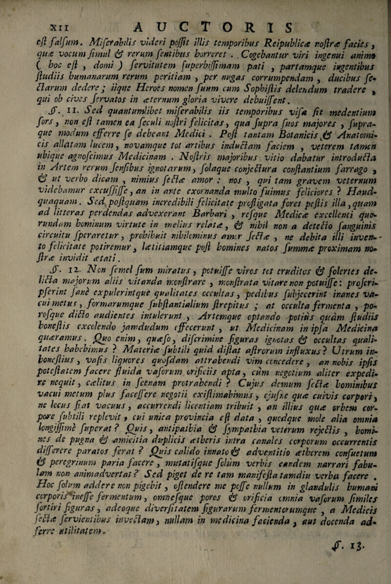 efl falfm. Mi fer abdis videri pojjit illis temporibus Reipubliccc no firce facies y que vocum fnmtl & rerum f'entibus horreret . Cogebantur viri ingenui anhm ( hoc efl y domi ) fervit ut em [uperbiflimam pati y partamque ingentibus fludiis humanarum rerum peritiam y per nugas corrumpendam y ducibus fe* Harum dedere ; iique Heroes nomen fuum cum Sophiflis deleti dum tradere % qui ob cives Jervatos in ce ternum gloria vivere debuiffent. jT. ii. Sed quantumlibet miferabilis iis temporibus vifa fit me dentium fors y non efl tamen ea feculi noflri felicitas, qua Jupra fuos majores y fupra- que modum efferre fe debeant Medici . Pcfl tantam Botanicis An at orni* cis allatam lucem y novamque tot artibus induciam faciem y veterem tamen ubique agno f cimus Medicinam . Noflris majoribus vitio dabatur introdufla in Artem rerum Jenfibus ignotarum y folaque conjcHura conflantium farrago 5 6 ut ^>erbo dicam , nimius fefLe amor ; nos y qui tam gravem veternum videbamur excuffiffe y an in arte exornanda multofuimus feliciores ? Haud- quaquam. Sed, poflquam incredibili felicitate profligata foret pefiis illa y quam ad litteras perdendas advexerant Barbari y refque Medic<c excellenti quo* rundam hominum virtute in melius relata y & nihil non a detefto fanguinis circuitu fperaretur y prohibuit nihilominus amer feffa y ne debita illi invec¬ to felicitate potiremur y latitiamque pojl homines natos fumma proximam no* jlra invidit a tat i. jy. 12. Ncn femel fum miratus, potuiffe viros tet eruditas & folertes de* liHa majorum aliis vitanda menfirare , mcnflrata vitare non potui ffe: profer i* pferint Jane expulerintque qualitates occultas y pedibus fubjeccrint inanes va* cui metus y formarumque fubflantialium ftrepitus ; at occulta fermenta , po* rofque difto audientes intulerunt y Artemque optando potius quam fludiis honeflis excolendo jamdudum effecerunt y ut Medicinam in ipfa Medkina quttramus. Quo enim y quafo y diferimine figuras ignotas occultas quali¬ tates habebimus ? Materi& fubtili quid diflat aflrorum influxus ? Dtrum in* honeflius y vafis liquores quofdam attrahendi vim concedere 7 an nobis ipfis poteftatem facere fluida v a forum orificiis apta y cum negotium aliter expedi* re nequit y cAitus in f ce nam protrahendi ? Cujus demum fefi<t hominibus vacui merum plus faceffer e negotii exiftimabimus y ejufne quee cuivis corpori y ne Iccus flat vacuus y accurrendi licentiam tribuit y an illius quee orbem cor¬ pore fubtili replevit > cui unica provincia efl data , quodque mole alia omnia longijfime fuperat? Cius y antipajlia & fympathia veterum rejettis y homi¬ nes de pugna & amicitia duplicis eetheris intra canales corporum occurrentis differor e paratos ferat ? Quis calido innato & adventitio atherem confuetum & peregrinum paria facere 3 mutatifque folum verbis eandem narrari fabu¬ lam non animadvertat? Sed piget de re tam manifefla tamdiu verba facere . Hoc folum addere non pigebit y oflendere me pcffe nullum in glandulis humani corporis: ineffe fermentum, cmnefque poros h orificia omnia vaforum fimiles fortiri figuras y adeoque diverfitatem figurarum fermentorumque y a Medicis jeli(€ Jervien:ibus inveflam > nullam in medicina facienda y aut docenda ad* ferre utilitatem* ff, 13»