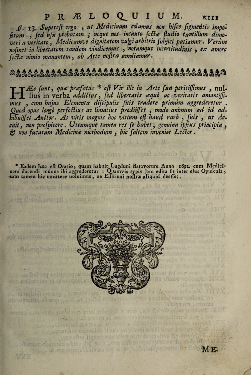 j)\ ij# Supere fi ergo , ut Medicinam colamus non hifce figmentis impo* fitam , jed ufu probatam ; neque nos incauto fefla fludio tantillum dimo¬ veri a veritate, Me dic amve dignitatem vulgi arbitrio fubjici patiamur. Verum nofmet in libertatem tandem vindicemus , notamque incertitudinis , ex amore fefice nimio manantem a ab Arte nofira amoliamur. HMiC fiunt y qua pr<efatus * efl Vir ille in Arte fua peritiffimus y nul¬ lius in verba addifhts, fed libertatis <equ$ ac veritatis amantijfi- mus y cum hujus Elementa difcipulis fuis tradere primum aggrederetur . Quod opus longe perfeflius ac limatius prodiijfet , modo animum ad id ad- bibuijfet Au flor. At viris magnis hoc vitium e fi haud raro , fuis , ut de¬ cuit y non prcfpiccre. Utcumque tamen res fe habet, genuina ipfius principia $ non fucatam Medicinae methodum } bic fait em inveniet Lefior. * Eadem haec eft Oratio $ quam habuit Lugduni Batavorum Anno 1692. cum Medici¬ nam docendi munus ibi aggrederetur : Quamvis typis jam edita iit inter ejus Opufcula 5 *am tamen hic omittere noluimus > ne Editioni noftrs aliquid dee det.