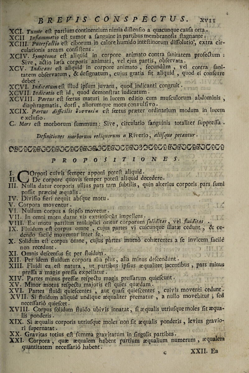 XCI. Tumor eft partium continentium nimia diftenfio a quacunque caufa orta. XCli jnflammatio eft tumor a fanguine in partibus membranofis flagri ante * • XCIII- Putrefacio eft ciborum in calore humido inteftinoruqi di Ablutio1, extra cir¬ culationis aream confiftcns. XCIV. Symptoma eft aliquid in corpore animato contra fanitatem profectum : Sive adtio lsefa corporis animati, vel ejus partis, obfervata. XCV- Indicans eft aliquid in corpore animato , fecundum , vel contra fani- ' tatem obfervatum, &defignatum, cuius gratia fit aliquid , quod ei conferre debet . , . XCVI. Indicatumeft illud ipfum juvans, quod,indicanti congruit . XCVII- Indicatio eft id , quod demonftrat indicatum • XCVIII. Partus eft foetus maturi in lucem editio cum mufculortim abdominis , diaphragmatis, dorfi, aliorumqne motuconvulfivo. XCIX- Partus difficilis JWtW* eft foetus praeter ordinarium modum in lucem e Xclllfio. . . rr C. Mors eft morborum fummum.: Sive, circulatio fanguinis totaliter fupprefta . Definitiones morborum reliquorum a Riverio, aliifque petantur. PROPOSITIO NES. X. ^^Orpori cuivis femper^apponi poteft aliquid II. _De corpore quovis femper poteft aliquid decedere. III. Nulla datur corporis ullius pars tam fubtilis, quin alterius corporis pars fumi poftit praecise aequalis. . v • IV. Divifio fieri nequit abfque motu. V. Corpora moventur. VI. Nullum corpus a feipfo movetur. VII. In omni motu datur vis extrinfecus impellens. VIII. Ex motu partium multiplici oritur corporum folidltas, vel fuiditas . IX. Fluidum eft corpus omne , cujus partes vi cuicunque illatae cedunt , & ce¬ dendo facile moventur inter fe. X. Solidum eft corpus omne, cujus partes mutuo cohaerentes a fe invicem facile non recedunt. , .:'. • . { r j * »\ XI. Omnis defcenfus fit per fluiduni. XII. Per idem fluidum corpora alia plus, alia minus defcenditnt.. XIII. Fluidi ea eft natura , ut partibus ■ ip.fius aequaliter jacentibus , pars minus prefta a magis prefta expellatur. XIV. Partes minus preflse refpe&u magis preftarum quiefcurit. XV. Minor motus refpettu majoris eft quies quaedam. . , - XVI. Partes fluidi quiefeentes , aut qua fi’quiefeentes , cuivis moventi cedunt. XVII* Si fluidum aliquid undique aequaliter prematur , a nullo movebitur j fed neceftario quiefeet. XVIII. Corpus folidum fluido ubivis innatat, fi aequalis utriufqiie moles fit aequa¬ lis ponderis. XIX. Si aequalis corporis utriufque moles non fit aequalis ponderis , levi,us gravio¬ ri fupernatat. XX. Gravitas totius eft fumma gravitatum in fingulis partibus. XXI. Corpora , quae aequalem habent partium aequalium numerum , quantitatem neceftario habent c XXII* £/3