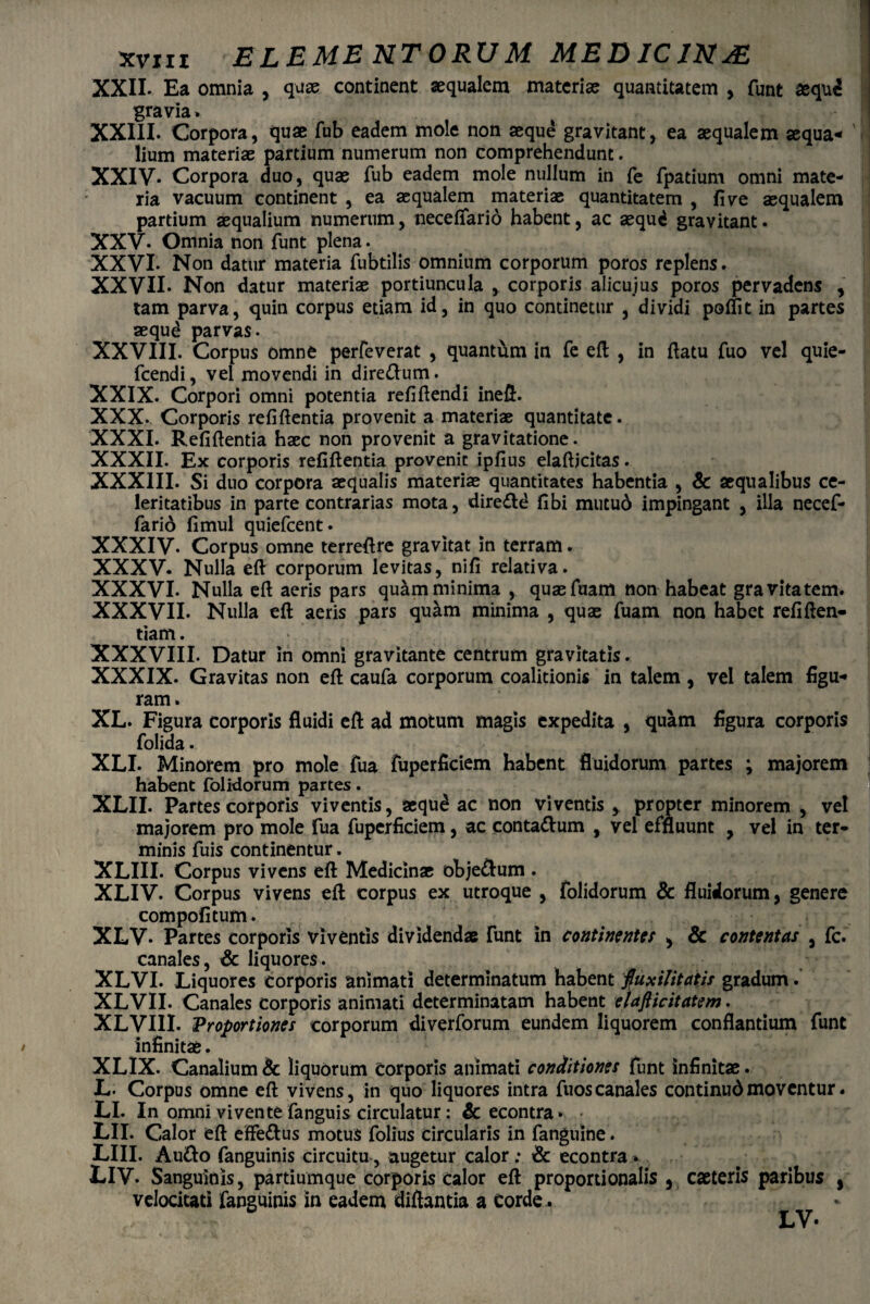 XXII- Ea omnia , quae continent aequalem materiae quantitatem , funt aequd gravia* XXIII. Corpora, quae fub eadem mole non aeque gravitant, ea aequalem aequa¬ lium materiae partium numerum non comprehendunt. XXIV* Corpora duo, quae fub eadem mole nullum in fe fpatium omni mate¬ ria vacuum continent , ea aequalem materiae quantitatem , fi ve aequalem partium aequalium numerum, neceflario habent, ac aequd gravitant. XXV. Omnia non funt plena. XXVI. Non datur materia fubtilis omnium corporum poros replens. XXVII. Non datur materiae portiuncula , corporis alicujus poros pervadens , tam parva, quin corpus etiam id, in quo continetur , dividi poliit in partes aequd parvas. XXVIII. Corpus omne perfeverat , quantum in fe eft , in ftatu Tuo vel quie- fcendi, vel movendi in dire&um. XXIX. Corpori omni potentia refiftendi ineft. XXX. Corporis refiftentia provenit a materiae quantitate. XXXI. Refiftentia haec non provenit a gravitatione. XXXII. Ex corporis refiftentia provenit ipfius elafticitas. XXXIII. Si duo corpora aequalis materiae quantitates habentia , & aequalibus ce¬ leritatibus in parte contrarias mota, dire&d fibi mucud impingant , illa necef- farid fimul quiefcent. XXXIV. Corpus omne terreftre gravitat in terram. XXXV- Nulla eft corporum levitas, nifi relativa. XXXVI. Nulla eft aeris pars quam minima , quae fuam non habeat gravitatem. XXXVII. Nulla eft aeris pars qu&m minima , quas fuam non habet refiften- tiam. XXXVIII. Datur in omni gravitante centrum gravitatis. XXXIX. Gravitas non eft caufa corporum coalitionis in talem, vel talem figu- ram. XL. Figura corporis fluidi eft ad motum magis expedita , quam flgura corporis folida. XLI. Minorem pro mole Tua fuperficiem habent fluidorum partes ; majorem habent folidorum partes. XLII. Partes corporis viventis, aequd ac non viventis y propter minorem , vel majorem pro mole fua fuperficiem, ac conta&um , vel effluunt , vel in ter¬ minis fuis continentur. XLIII. Corpus vivens eft Medicinae obje&um . XLIV. Corpus vivens eft corpus ex utroque , folidorum & fluidorum, genere compofitum. XLV* Partes corporis viventis dividendas funt in continentes , & contentas , fc. canales, & liquores. XLVI. Liquores corporis animati determinatum habent fuxilitatis gradum. XLVII. Canales corporis animati determinatam habent elafticitatem. XLVIII. Proportiones corporum diverforum eundem liquorem conflantium funt infinitae. XLIX. Canalium & liquorum Corporis animati conditiones funt infinitae. L. Corpus omne eft vivens, in quo liquores intra fuoscanales continudmoventur. LI. In omni vivente fanguis circulatur: & econtra» LII. Calor eft effettus motus folius circularis in fanguine. LIII. Au&o fanguinis circuitu, augetur calor ; & econtra * LIV. Sanguinis, partiumque corporis calor eft proportionalis , caeteris paribus , velocitati fanguinis in eadem diftantia a Corde. LV-