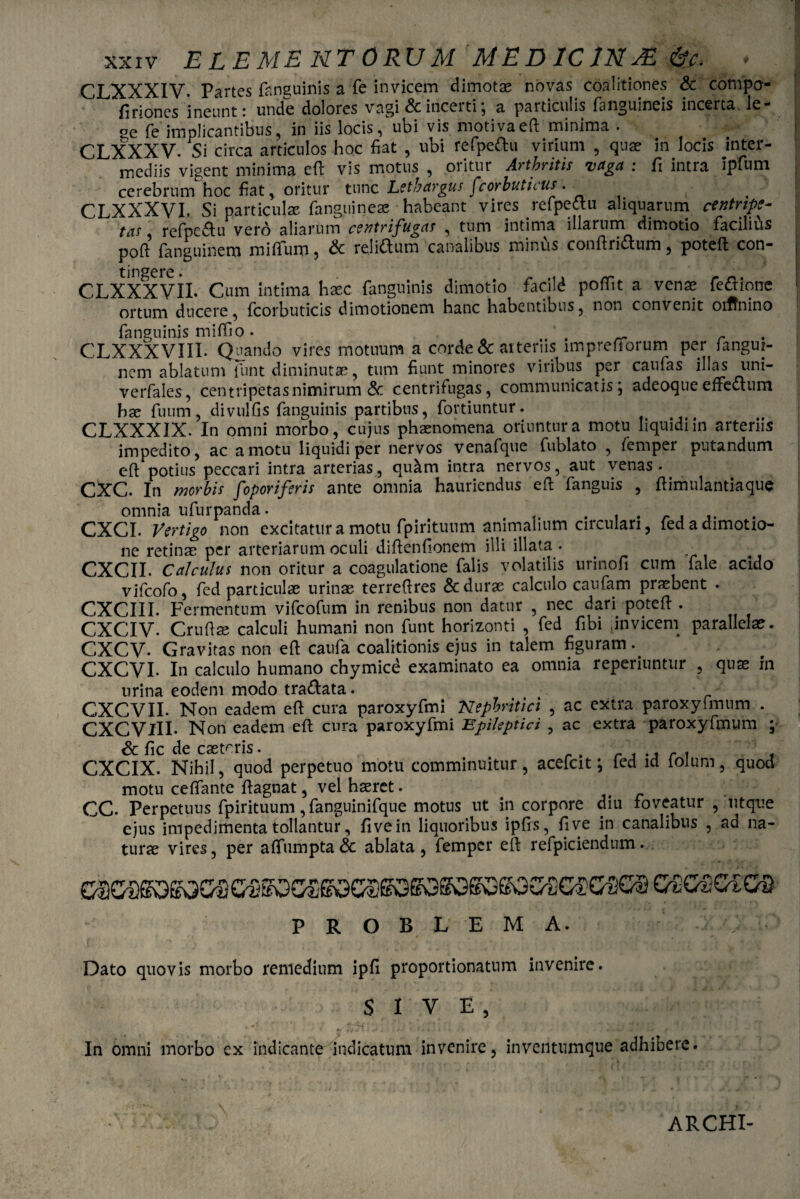 CLXXXIV. Partes fanguinis a fe invicem dimotae novas coalitiones & compo- firiones‘ineunt: unde dolores vagi & incerti; a particulis fanguineis incerta le¬ ae fe implicantibus, in iis locis, ubi vis motivaeft minima . CLXXXV. Si circa articulos hoc fiat , ubi refpettu virium , quae in locis inter¬ mediis vigent minima efl vis motus , oritur Arthritis vaga : fi intra Ipium cerebrum hoc fiat, oritur tunc Lethargus fcorbuticus • , CLXXXVI. Si particulae fanguineae habeant vires reipedtu aliquarum centrtpt- tas, refpc&u vero aliarum centrifugas , tum intima illarum dimotio facilius poft fanguinem miflum, & relittum canalibus minus conftri&um, poteft con¬ tingere CLXXXVII. Cum intima haec, fanguinis dimotio facite poffit a venae fe&ione ortum ducere, fcorbuticis dimotionem hanc habentibus, non convenit otffnino fanguinis miffio. _ r CLXXXVIIL Quando vires motuum a corde & arteriis lmpreftorum per Jangui- nem ablatum funt diminutae, tum fiunt minores viribus per caufas illas uni- verfales, centripetasnimirum & centrifugas, communicatis; adeoque effectum hae fuum, divulfis fanguinis partibus, fortiuntur. CLXXXIX. In omni morbo, cujus phaenomena oriuntur a motu liquidi in arteriis impedito, ac amotu liquidi per nervos venafque fublato , femper putandum eft potius peccari intra arterias, quam intra nervos, aut venas. CXC. In morbis foporiferis ante omnia hauriendus eft fanguis , ftimulantiaque omnia ufurpanda. . , . . CXCI. Vertigo non excitatura motu fpirituum animalium circulari, fedadimotio- ne retinae per arteriarum oculi diftenfionem illi illata . CXCII. Calculus non oritur a coagulatione falis volatilis urinofi cum fale acido vifeofo, fed particulae urinae terreftres & durae calculo caufam praebent . CXCIII. Fermentum vifeofum in renibus non datur , nec dan poteft . CXCIV. Crufiae calculi humani non funt horizonti , fed fibi Jn vicem parallelae. CXCV. Gravitas non eft caufa coalitionis ejus in talem figuram. CXCVI. In calculo humano chymice examinato ea omnia reperiuntur , quae in urina eodem modo tra&ata. CXCVII. Non eadem eft cura paroxyfmi Nephritici , ac extra paroxyfmum . CXCVlII- Non eadem eft cura‘paroxyfmi Epileptici , ac extra paroxyfmum ; Sc fic de castoris. . CXCIX. Nihil, quod perpetuo motu comminuitur, acefcit; led id iolum, quod motu ceftante ftagnat, vel haeret. CC. Perpetuus fpirituum, fanguinifque motus ut in corpore diu foveatur , ut que ejus impedimenta tollantur, fi ve in liquoribus ipfis, fi ve in canalibus , ad na¬ turae vires, per afifumpta & ablata , femper eft refpiciendum. problema. Dato quovis morbo remedium ipfi proportionatum invenire. SIVE, In omni morbo ex indicante indicatum invenire, inventumque adhibere ARCHI-