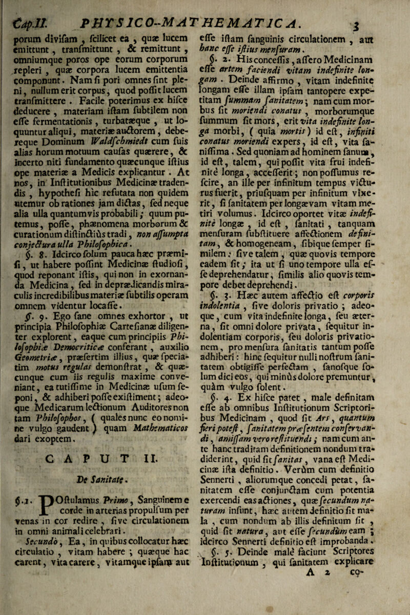 taplt porum divifam , fcilicet ea 5 quae lucem emittunt, tranfmittunt , & remittunt , omniumque poros ope eorum corporum repleri , quae corpora lucem emittentia componunt. Nam fi pori omnes fint ple¬ ni, nullum erit corpus, quod poflit lucem tranfmittere . Facile poterimus ex hifce deducere , materiam iftam fubtilem non efle fermentationis , turbataeque , ut lo¬ quuntur aliqui, materi® au&orem, debe- reque Dominum Waldfchmiedt cum fuis alias horum motuum caufas qu®rere, & incerto niti fundamento qu®cunque iftius ope materi® a Medicis explicantur . At nos, in Inftitutionibus Medicin®traden¬ dis , hypothefi hic refutata non quidem utemur ob rationes jam didas, fed neque alia ulla quantumvis probabili; quum pu¬ temus , poffe, phaenomena morborum & curationum diftin&itis tradi, non ajfumpta conje&ura ulla Philosophica. $. $. Idcirco folum pauca h®c pr®mi- fi, ut habere poffint Medicin® ftudiofi, quod reponant iftis, qui non in exornan¬ da Medicina, fed in depr® dicandis mira¬ culis incredibilibus materi® fubtilis operam omnem videntur locaffe. ff. 9. Ego fane omnes exhortor , ut principia Philofophi® Cartefian® diligen- ter explorent, eaque cum principiis 'phi- lofophide Democritica conferant , auxilio Geometriae, pr®fertim illius, qu®fpecia- tim motus regulas demonftrat , & qua¬ cunque cum iis regulis maxime conve¬ niant, eatutiffime in Medicin® ufum fe- poni, & adhiberi poffe exiftiment; adeo- que Medicarum ledionum Auditores non tam Philofophos, ( quales nunc eo nomi¬ ne vulgo gaudent ) quam Mathematicos dari exoptem, CAPUT II. De Sanitate. <5.1. iryOftulamus Primo, Sanguinem e X corde in arterias propulfum per venas in cor redire , live circulationem in omni animali celebrari. Secundo, Ea, in quibus collocatur h®c circulatio , vitam habere *, qu®que hac i efle iftam fanguinis circulationem , aut hanc effe iflius menfuram, 2. His conceffis, affero Medicinam effe artem faciendi vitam indefinite lon- gam . Deinde affirmo , vitam indefinite longam efle illam ipfam tantopere expe¬ titam fummam fanitatem \ nam cum mor¬ bus fit moriendi conatus , morborumque fummum fit mors, erit vita indefinite lon¬ ga morbi, ( quia mortis ) id eft, infiniti conatus moriendi expers, id eft, vita fa- niflima. Sed quoniam ad hominem fanum, id eft, talem, quipoffit vita frui indefi¬ nite longa, accefferit; nonpoffumus re- fcire, an ille per infinitum tempus vidu- rusfuerit, priufquamper infinitum vixe¬ rit , fi fanitatem per long®vam vitam me¬ tiri volumus. Idcirco oportet vit® indefi¬ nite long® , id eft , fanitati , tanquam menfuram fubftituere affedionem defini¬ tam, & homogeneam, fibiquefemper fi- milem; five talem , qu® quovis tempore eadem fit; ita ut fi uno tempore ulla ef¬ fe deprehendatur, fimilis alio quovis tem¬ pore debet deprehendi. g. H®c autem affedio eft corporis indolentia , five doloris privatio ; adeo- que, cum vita indefinite longa, feu ®ter- na, fit omni dolore privata, fequitur in¬ dolentiam corporis, feu doloris privatio¬ nem, promenfura fanitatis tantum poffe adhiberi: hinc fequitur nulli noftrum fani¬ tatem obtigifie perfe&am , fanofque fo¬ lum dici eos, qui minCis dolore premuntur, qu&m vulgo folent. 4. Ex hifce patet, male definitam effe ab omnibus Inftitutionum Scriptori¬ bus Medicinam , quod fit Ars, quantum fieri pote fi, funitatem pr^efentem confer van- di, amijfam vero refiitufndi; nam cum an¬ te hanc traditam definitionem nondum tra¬ diderint , quid fit fanitas , vana eft Medi¬ cin® ifta definitio. Vertim cum definitio Sennerti , aliorum que concedi petat, fa¬ nitatem effe conjun&am cum potentia exercendi eas a&iones, quae fecundum na¬ turam infunt, h®c autem definitio fit ma¬ la , cum nondum ab illis definitum fit , quid fit natura, aut effe fecundum eam \ idcirco Sennerti definitio eft improbanda. a 5* Deinde male faciunt Scriptores A 2 eo- PHYS1CO-MAT HEMAT1C A.