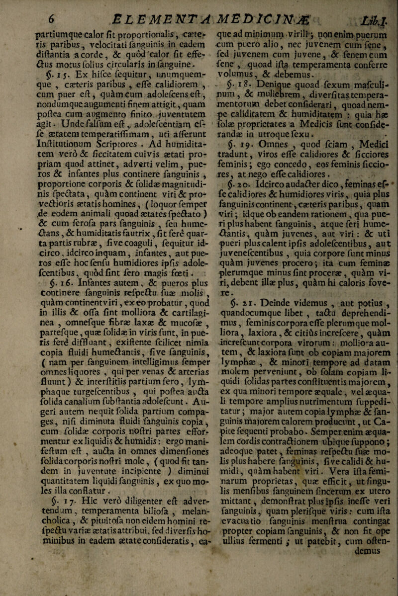 partiumque calor fit proportionalis, caete¬ ris paribus., velocitatifanguinis in eadem diftantia a corde, Sc quod'calor fit effe- &us motusfolius circularis infanguine. $. 15. Ex hifce fequitur, unumquem¬ que , caeteris paribus , efie calidiorem , cum puer eft, querneum adolefeenseft, nondumqueaugumenti finem attigit, quam poftea cum augmento finito juventutem agit. Unde falfum eft, adolefcentiam ef- fe aetatem temperatiftimam, uti aderunt Inftitutionum Scriptores . Ad humidita- tem vero & ficcitatem cuivis aetati pro¬ priam quod attinet, adverti velim, pue¬ ros & infantes plus continere fanguinis , proportione corporis & folidae magnitudi¬ nis fpeftata, qu£m continent virf& pro- vedlioris aetatis homines, (loquor femper .de eodem animali quoad aetates fpe&ato ) Sc cum ferofa pars fanguinis , feu hume- &ans, & humiditatis fautrix,fit fere quar¬ ta partis rubrae, fi ve coaguli, fequitur id¬ circo , idcirco inquam, infantes, aut pue¬ ros efie hoc fenfu humidiores ipfis adole- fcentibus, quod fint fero magis foeti. §. 16. Infantes autem, Sc pueros plus continere fanguinis refpefru fuae molis , qu&m continent viri, exeo probatur , quod in illis & offa fint molliora & cartilagi¬ nea , omnefque fibrae laxae & mucofae , partefque, quae folidae in viris funt, in pue¬ ris ferd diffluant, exiftente fcilicet nimia copia fluidi humedlam is, fi ve fanguinis, ( nam per fanguinem intelligimus femper omnes liquores , qui per venas & arterias fluunt ) & inrerftitiis partium fero, lym- phaque turgefeentibus , qui poftea au&a folida canalium fubftantia adolefcunt. Au¬ geri autem nequit folida partium compa¬ ges, nifi diminuta fluidi fanguinis copia , cum folidae corporis noftri partes effor- mentur ex liquidis & humidis: ergo mani- feftum eft , au&a In omnes dimenfiones folida torporis noftri mole, { quod fit tan¬ dem in juventute incipiente ) diminui quantitatem liquidi fanguinis , ex quo mo¬ les illa conflatur. §. 17. Hic vero diligenter eft adver¬ tendum, temperamenta biliofa , melan¬ cholica, Sc pituitofa non eidem homini re- fpe&u variae aetatis attribui, fed diverfis ho¬ minibus in eadem aetate confideratis, ea- que ad minimum virili-, non enim puerum cum puero alio, nec juvenem cumfene, fed juvenem cum juvene, Sc fenemcum fene , quoad ifta temperamenta conferre volumus, Sc debemus. §• 18. Denique quoad fexum mafculi- num, & muliebrem, xliverfitastempera¬ mentorum debet confiderari, quoad nem¬ pe caliditatem Sc humiditatem : quia hae ifolae proprietates a Medicis funt confide- randae in utroque fexu. §.19. Omnes , quod fciam , Medici tradunt, viros efie calidiores Sc ficciores feminis; ego concedo, eos feminis ficcio¬ res , at nego efie calidiores. . . §• 20. Idcirco auda&er dico, feminas ef- fe calidiores Sc humidiores viris, quia plus fanguinis continent, caeteris paribus, quam viri; idque ob eandem rationem , qua pue¬ ri plus habent fanguinis, atque feri hume- ftantis, qu&m juvenes, aut viri : & uti pueri plus calent ipfis adolefcentibus, aut juvenefcentibus , quia corpore funt minus qu^tn juvenes procero; ita cum feminae plerumque minus fint procerae, qu&m vi¬ ri, debent illae plus, qu^mhi caloris fove¬ re. $. 21. Deinde videmus , aut potius , quandocumque libet , ta&u deprehendi¬ mus , feminiscorporaefie plerumque mol¬ liora , laxiora, Sc citifts increfcere, qu&tn increfeunt corpora virorum: molliora au¬ tem , Sc laxiora funt ob copiam majorem . lymphas , Sc minori tempore ad datam ; molem perveniunt, ob folam copiam li¬ quidi folidaspartesconftituentismajorem, ex qua minori tempore aequale, vel aequa¬ li tempore ampliusnutrimentum fuppedi- tatur; major autem copia lymphae & fan¬ guinis majorem calorem producunt, ut Ca¬ pite fequenti probabo. Semper enim aequa¬ lem cordis contra&ionem ubique fuppono; adeoque patet, feminas refpc&u fuae mo¬ lis plus habere fanguinis, fi ve calidi & hu- midi, quam habent viri. Vera ifta femi¬ narum proprietas, quae efficit, ut Angu¬ lis menfibus fanguinem ftneerum ex utero mittant, dem onftrat plus ipfis inefie veri fanguinis, quam plerifque viris; cum ifta evacuatio fanguinis menftrua contingat propter copiam fanguinis, Sc non fit ope ullius fermenti ; ut patebit, cum offen¬ demus