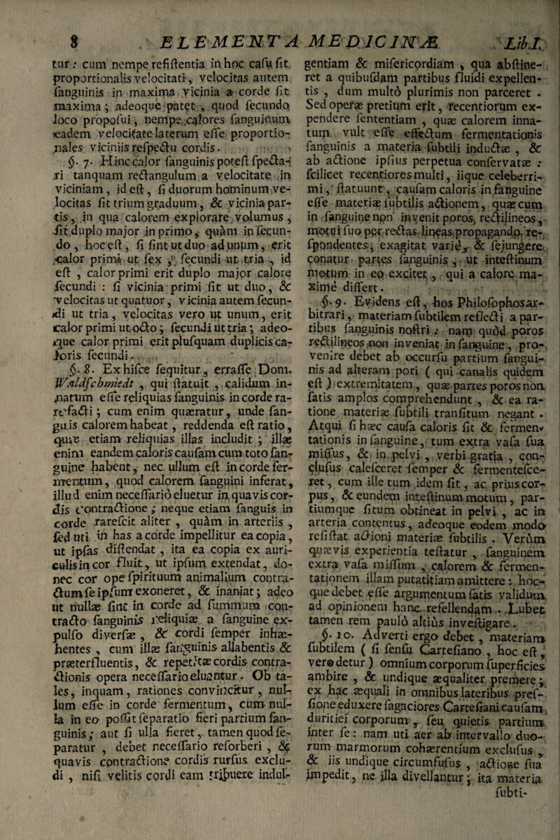 ELE MEN T A ME DIC INJE Lib.l % tur: cum nempe refiftentia in hoc cafufit. proportionalis velocitati, velocitas autem fanguinis in maxima .vicinia a corde fit maxima; adeoque patet , quod fecundo, loco propofui, nempe flores fanguinum »eadem velocitate laterum 'effe proportio¬ nales viciniisrefpedu cordis. 7. Hinc calor fanguinispoteft fpeda- ri tanquam redangulum a velocitate in viciniam, id eft , fi duorum hominum ve¬ locitas fit trium graduum , & vicinia par¬ tis, in qua calorem explorate volumus , iit duplo major in primo, qu&m infecun¬ do , hoc?ft, fifintutduo ad.unpm, erit <alor primi. ut fe,x fecundi ut tria , id eft , calor primi erit duplo major calore fecundi : fi vicinia primi fit ut duo, & velocitas ut quatuor, vicinia autem fecun- *li ut tria, velocitas vero ut unum, erit calor primi ut odo; fecundi iit tria; adeo- *que calor primi eritplufquam duplicis ca¬ loris fecundi .. §~ S. Exhifce fequitur , erra fle Dom. WMfchmisdt , qui ftatuit , calidum in¬ natum efte reliquias fanguinis in corde ra- refadi; cum enim quaeratur, unde fan- gu.is calorem habeat, reddenda eft ratio, qme etiam reliquias illas includit ; illae enim eandem caloris caufam cum toto fan¬ guine habent, nec ullum eft in corde fer¬ mentum, quod calorem fanguini inferat, illud enim neceftario eluetur in quavis cor¬ dis contradione ; neque etiam fanguis in corde rarefeit aliter , qu&m in arteriis , fed uti .in has a corde impellitur ea copia, ut ipfas diftendat, ita ea copia ex auri¬ culis in cor fluit, ut ipfum extendat, do¬ nec cor ope fpirituum animalium contra- dumfeipfum exoneret, Sc inaniat ; adeo ut nullae fint in corde ad fiammura con¬ trado fanguinis reliquias a fanguine ex- pulfo diverfae , Sc cordi femper inhi¬ bentes , cum illas fari^uinis aliabentis & praeterfluentis, Sc repet/esecordis contra- dionis opera neceftario eluantur. Ob ta¬ les , inquam, rationes convincitur, nui-, lum efte in corde fermentum, cum nul¬ la in eo poffitfeparatio fieri partium fan¬ guinis; aut fi ulla fieret , tamen quod fe~ paratur , debet neceftario reforBeri , £5 quavis contradione cordis rurfns exclu¬ di , nift velitis cordi eam tribuere indul¬ gentiam & mifericordiam , qua abftine- ret a quibufdam partibus fluidi expellen¬ tis , dum multo plurimis non parceret . Sed operae pretium erit, recentiorum ex¬ pendere fententiam , quae calorem inna¬ tum vult efte effedum fermentadonis fanguinis a materia fubtili indudae , Sc ab adione ipfius perpetua confervatae .* fcilicet recentiores multi, iique celeberri¬ mi,' ftatuunt , caufam caloris in,fanguine efte materiae fubtilis adionem, quae cum in fanguine npn invenit poros, redijineos, motui fuop^r;redas lineas, propagando,'rer fpondentes, exagitat varid* & fejungere- conatur partes fanguinis , ■ ut inteftinum motum in eo excitet, qui a calore ma¬ xime differt. $.9. Evidens eft, bos Philofophosar- bitrari , materiam fubtilem refiedi a par¬ tibus fanguinis noftri ; nam qudd poros redilineos .non inveniat in fanguine, pro¬ venire debet ab occurfu partium fangui¬ nis ad alteram pori ( qui canalis quidem eft ) extremitatem, quae partes poros noa fatis amplos comprehendunt , & ea ra¬ tione materiae fubtili tranfitum negant . Atqui fi haec caufa caloris fit Sc fermern tationis in fanguine, tum extra vafa fua mifius, & in pelvi , verbi gratia , eoa- ctufus calefceret femper & fermentefee- ret, cum ille tum idem fit, ac prius cor¬ pus , <$c eundem inteftinum motum, par¬ tiumque fitum obtineat in pelvi , ac in arteria contentus, adeoque eodem modo refiftat adioni materiae fubtilis . Verum quavis experientia teftatur , fanguinem extra vafa njiflum , calorem Sc fermen- tationem illam putatitiam amitterehoo que debet efte argumentum fatis validum ad opinionem hanc refellendam... ,Lubet tamen rem pauld altius inveftjgare. §. ic. Adverti ergo debet, materiam fubtilem ( ft fenfu Gartefiano , hoc eft, ver© detur) omnium corporum fuperficies ambire , Sc undique aequaliter premere ; ex hac aequali in omnibus lateribus pref- fionepduxere fagaciores Cartefiani caufam, duritiei corporum feu quietis partium inter fe: nam uti aer ab intervallo duo¬ rum marmorum cohasrentium exclufus Sc iis undique circumfufus , adione fua impeditj ne illa divellantur; ita materia fubtb