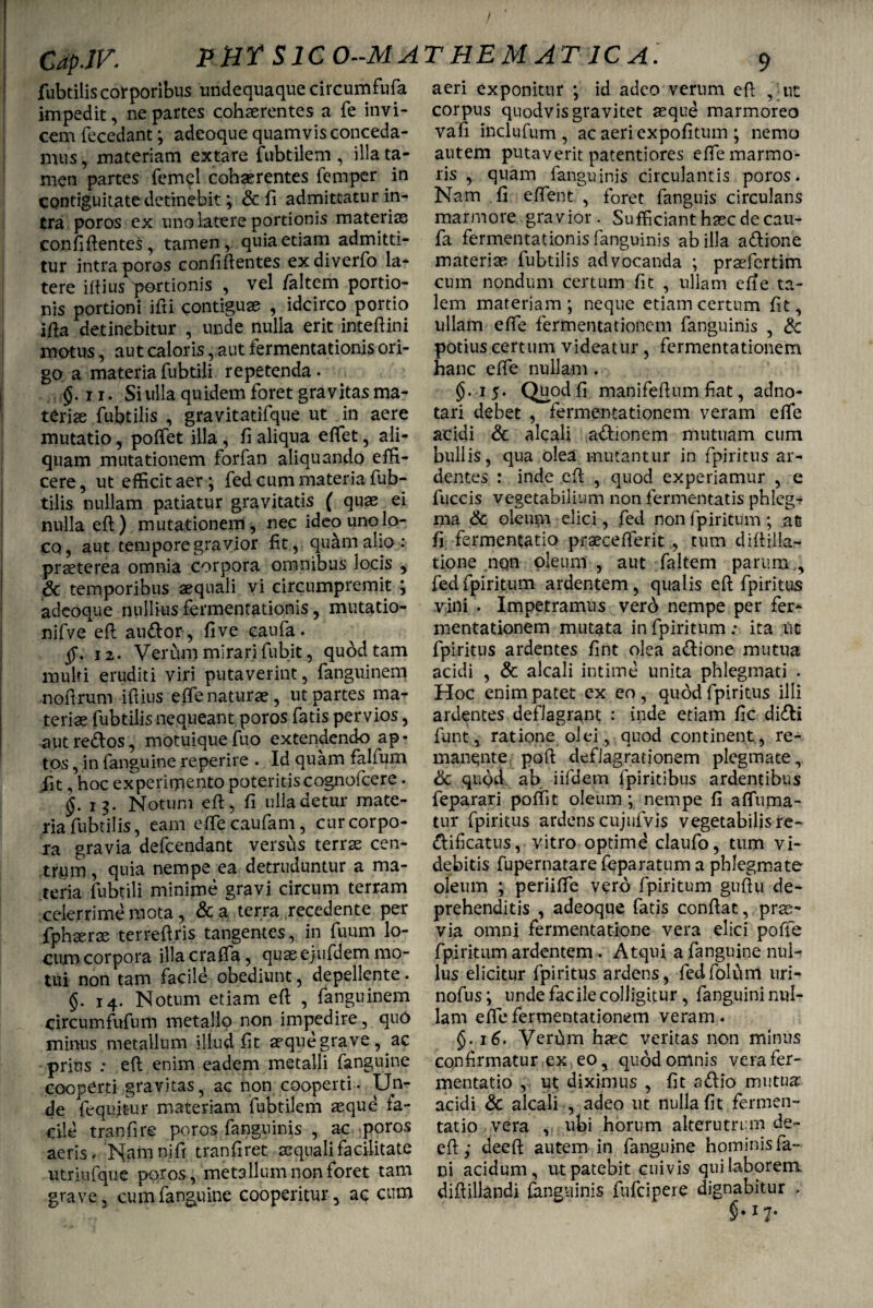 / CapJV. PHT S1C0--MATHEMAT ICA. fubtilis corporibus undequaque circumfufa impedit, ne partes cohaerentes a fe invi¬ cem fecedant; adeoque quamvis conceda¬ mus , materiam extare fubtilem , illa ta¬ men partes femel cohaerentes femper in contiguitate detinebit; & fi admittatur in¬ tra poros ex uno latere portionis materias con fi flentes , tamen, quia etiam admitti¬ tur intra poros confiflentes exdiverfo la¬ tere ittius portionis , vel /altem portio¬ nis portioni ifti contiguae , idcirco portio i fla detinebitur , unde nulla erit inteflini motus, aut caloris, aut fermentationis ori¬ go a materia fubtili repetenda. $.n. Si ulla quidem foret gravitas ma¬ teriae fubtilis , gravitatifque ut in acre mutatio, poffet illa , fi aliqua effet, ali¬ quam mutationem forfan aliquando effi¬ cere, ut efficit aer ; fed cum materia fub¬ tilis nullam patiatur gravitatis ( quae ei nulla efl) mutationem , nec ideo uno lo¬ co, aut tempore gravior fit , quam alio : praeterea omnia corpora omnibus locis , & temporibus aequali vi circumpremit ; adeoque nullius fermentationis, mutatio- nifve efl audor, live caufa. 12. Verum mirari fubit, quod tam multi eruditi viri putaverint, fanguinem noflrum iflius effe naturae, ut partes ma¬ teriae fubtilis nequeant poros fatis pervios, autredos, motuiquefuo extendendo ap¬ tos , in fanguine reperire . Id quam falfum Jit, hoc experimento poteritis cognofcere. §.13. Notum efl, fi ulla detur mate¬ ria fubtilis, eam effecaufam, cur corpo¬ ra gravia defcendant versus terrae cen¬ trum , quia nempe ea detruduntur a ma¬ teria fubtili minime gravi circum terram celerrime mota, & a terra recedente per fphserae terreflris tangentes, in fuum lo¬ cum corpora illacraffa, quasejiifdem mo¬ tui non tam facile obediunt, depellente. §. 14. Notum etiam efl , fanguinem circumfufum metallo non impedire , quO minus metallum illud fit aeque grave , ^ac prius : efl enim eadem metalli fanguine cooperti gravitas, ac non cooperti. Un¬ de fequitur materiam fubtilem aequd fa¬ cile tranfire poros fanguinis , ac poros aeris. Nafn ni fi tranfiret aequali facilitate utriufque poros, metallum non foret tam grave, cum fanguine cooperitur, ac cum aeri exponitur ; id adeo verum efl , ut corpus quodvis gravitet asque marmoreo vafi inclufum , ac aeriexpofitum ; nemo autem putaverit patentiores effe marmo¬ ris , quam fanguinis circulantis poros. Nam fi effient , foret fanguis circulans marmore .gravior . Sufficiant hasc de cau¬ fa fermentationisfanguinis ab illa adione materias fubtilis advocanda ; praefertim cum nondum certum fit , ullam efl e ta¬ lem materiam; neque etiam certum fit, ullam effe fermentationcm fanguinis , & potius certum videatur, fermentationem hanc effe nullam . $.15. Quod fi manifeflum fiat, adno- tari debet , fermentationem veram effe acidi & alcali adionem mutuam cum bullis, qua olea mutantur in fpiritus ar¬ dentes : inde efl , quod experiamur , e fuccis vegetabilium non fermentatis phlegT ma & oleum elici, fed non fpiritum; nt fi fermentatio prasceflerit , tum diflilk- tione non oleum , aut faltem parum., fed fpiritum ardentem, qualis efl fpiritus vini . Impetramus verd nempe per fer¬ mentationem mutata in fpiritum : ita uc fpiritus ardentes fint olea adione mutua acidi , & alcali intime unita phlegmati . Hoc enim patet ex eo , quod fpiritus illi ardentes deflagrant : inde etiam fic didi funt, ratione olei, quod continent , re¬ manente poft deflagrationem plegmate, & qu<?d ab iifdem fpiritibus ardentibus feparari poffit oleum ; nempe fi affiuma- tur fpiritus ardens cujufvis vegetabilis re- dificatus, vitro optimd claufo, tum vi¬ debitis fupernatare feparatum a phlegmate oleum ; periiffe vero fpiritum guflu de¬ prehenditis , adeoque fatis conflat, prae¬ via omni fermentatione vera elici poffie fpiritum ardentem . Atqui a fanguine nul¬ lus elicitur fpiritus ardens, fedfolum uri- nofus; unde facile colligitur , fanguini nul¬ lam effe fermentationem veram. §. 16. Verfim hasc veritas non minus confirmatur ex eo, quod omnis vera fer¬ mentatio , ut diximus , fit adio mutua: acidi & alcali , adeo ut nulla fit fermen¬ tatio vera , ubi horum alterutrum de- efl; deefl autem in fanguine hominis fa¬ ni acidum, ut patebit cuivis qui laborem diflillandi fanguinis fufcipeie dignabitur ,