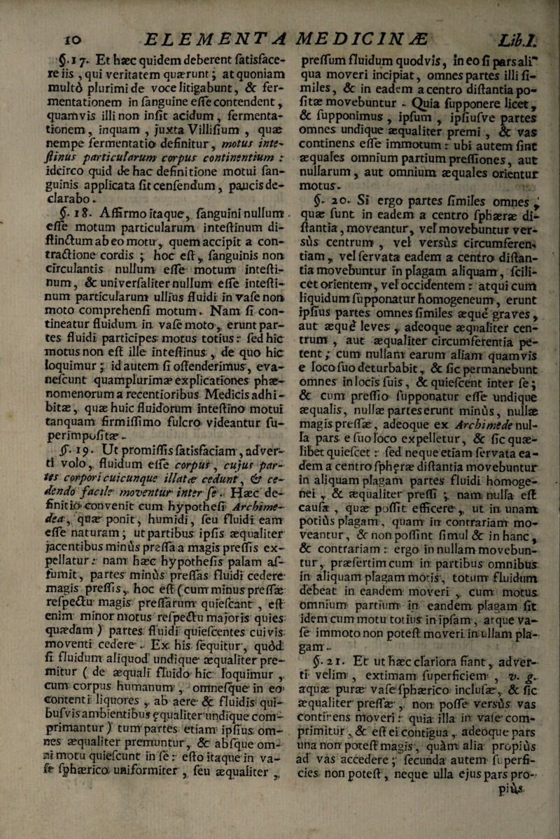 §. 17. Et haec quidem deberent (atisface- re iis , qui veritatem quaerunt; at quoniam multA plurimi de voce litigabunt, Sc fer- mentationem in (anguine efle contendent, quamvis illi non infit acidum , fermenta- tionem, inquam , juxta Villifium , quae nempe fermentatio definitur, motus inte- fi'mus particularum corpus continentium r idcirco quid de hac definitione motui fan- guinis applicata fit cenfendum, paucis de- clarabo ► §-18. Affirmo itaque, (anguini nullum e/Te motum particularum inteflinum di- ffin&um ab eo motu,. quem accipit a con- tra&ione cordis ; hoc efl , fanguinis non circulantis nullum efle motum intefti- num, Sc univerfaliter nullum efTe intefti- num particularum ullius fluidi in vafe non moto comprehenfi motum . Nam fi con¬ tineatur fluidum in va£e moto , erunt par¬ tes fluidi participes; motus totius r fed hic motus non efl ille inteflinus, de quo hic ioquimur;: id autem fi offenderimus;, eva- nefcunt quamplurimse expficationes phae¬ nomenorum a recentioribus Medicis adhi¬ bitae , quae huic fluidorum intefllno motui tanquam firmiffimo fulcro, videantur fu- perimpofitae- jT* 19. Ut promiflis fatisfaciam, adver¬ ti volo, fluidum efle corpus, cujus par¬ tes corpori cui cunque illata cedunt, & ce¬ dendo facil?- moventur inter fe. Haec de¬ finitio convenit cum hypothefi Archime- dea y quae' ponit, humidi, feu fluidi eam efle naturam; ut partibus ipfis aequaliter jacentibus minias prsfla a magis preffis ex¬ pellatur • nam haec hypothefis palam af- fiumit, partes minus preflas fluidi cedere* magis preffis,, hoc efl ( cum minus prefiae refpe&u magis preflarum* quiefcant, efl enim* minor motus refpe&u majoris quies; quaedam ) partes: fluidi' quiefcentes cuivis moventi cedere - Ex; his- (equitur*, qu6d: fi fluidum aliquod' undique aequaliter pre¬ mitur ( de squali fluido hic: loquimur ,, cum corpus humanum;, omnefque in eoj contenti; liquores ,, ab aere Sc fluidis qui- bufvis ambientibus fqualiterundique com¬ primantur ) tum* partes etiam; ipfius om¬ nes aequaliter premuntur , Sc abfque om- motu quiefcunt in fe r eflo itaque in va¬ fe fphsrico; uniformiter, feu aequaliter y preflum fluidum quod vis, In eo fi pars ali* qua moveri incipiat, omnes partes illi fi- miles, Sc in eadem a centro diflantia po- fits movebuntur - Quia fiipponere licet, & fupponimus , ipfum , ipfiufve partes omnes undique aequaliter premi , & vas continens efle immotum r ubi autem fint aequales omnium partium prefllones, aut nullarum , aut omnium aequales orientur motus ► 20. Si ergo partes fimiles omnes,; quae funt in eadem a centro fphaerae di¬ flantia , moveantur, vel movebuntur ver- sds centrum , vel versus: circumferem tiam , vel fervat» eadem a centro diflan¬ tia movebuntur in plagam aliquam, fcili- cet orientem, vel occidentem: atqui cum liquidum fupponatur homogeneunr, erunt rpfius partes omnes fimiles aeque graves , aut aequd leves ,, adeoque aequaliter cen¬ trum , aut aequaliter circumferentia pe¬ tent;; cum nullam earum aliam quamvis e loca fuo deturbabit , Sc fic permanebunt omnes inlocfsfuis, &quie(cent inter fe; & cum preflio fupponatur efle undique aequalis, nullae panes erunt minus, nullae magis preflae, adeoque ex Archimede nul¬ la pars e luo loco expelletur, Sc fic quae¬ libet quielcet :* fed neque etiam (ervata ea¬ dem a centro fph^rae diflantia movebuntur in aliquam plagam partes fluidi homoge- nei ,, & aequaliter preflT nam nulla efl: cauf» , quae poflit efficere*, ut. in unam potilis plagam, quam* irr contrariam mo¬ veantur, Sc non poflint fimul Sc in hanc , & contrariam:: ergo in nullam movebun¬ tur,. praefertimcum in partibus omnibus in aliquam plagam motis, totum fluidum debeat in eandem moveri , cum motus omnium partium in eandem, plagam fit idem cum motu totius in ipfam, atque va¬ fe immoto non potefl. moveri in ullam pla¬ gam- 21. Et ut haec clariora fiant,. adver¬ ti- velim*, extimam fuperfieiem* , v. g. aquae purae vafefphaerico inclufae , Sc fic aequaliter preflae*,, non pofle versis vas contirens moveri: quia illa in vale* com¬ primitur , Sc efl ei contigua r adeoque pars una non’potefl magis, qu^m alia propius ad vas accedere ; fecunda autem fi perfi¬ cies non potefl , neque ulla ejus pars pro»/ pius